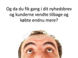 Og da du fik gang i dit nyhedsbrev
 og kunderne vendte tilbage og
       købte endnu mere?
 