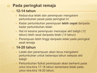 c) Pada peringkat remaja
i. 12-14 tahun
 Kedua-dua lelaki dan perempuan mengalami
pertumbuhan pesat pada peringkat ini
 Kadar pertumbuhan perempuan lebih cepat daripada
kadar pertumbuhan lelaki
 Hal ini kerana perempuan mencapai akil baligh (12
tahun) lebih awal daripada lelaki (14 tahun)
 Perempuan lebih tinggi daripada lelaki pada peringkat
awal remaja
ii. 14-20 tahun
 Lelaki dan perempuan akan terus mengalami
pertumbuhan untuk beberapa tahun selepas akil
baligh
 Pertumbuhan fizikal perempuan akan berhenti pada
umur kira-kira 17-18 tahun sementara lelaki pada
umur kira-kira 18-20 tahun.
 