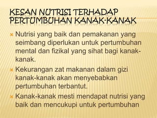  Nutrisi yang baik dan pemakanan yang
seimbang diperlukan untuk pertumbuhan
mental dan fizikal yang sihat bagi kanak-
kanak.
 Kekurangan zat makanan dalam gizi
kanak-kanak akan menyebabkan
pertumbuhan terbantut.
 Kanak-kanak mesti mendapat nutrisi yang
baik dan mencukupi untuk pertumbuhan
KESAN NUTRISI TERHADAP
PERTUMBUHAN KANAK-KANAK
 