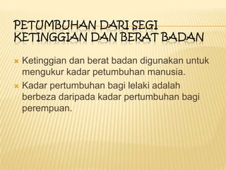  Ketinggian dan berat badan digunakan untuk
mengukur kadar petumbuhan manusia.
 Kadar pertumbuhan bagi lelaki adalah
berbeza daripada kadar pertumbuhan bagi
perempuan.
PETUMBUHAN DARI SEGI
KETINGGIAN DAN BERAT BADAN
 