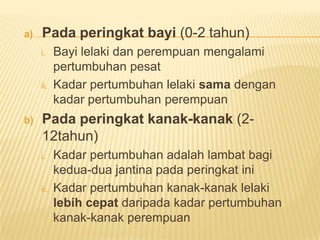 a) Pada peringkat bayi (0-2 tahun)
i. Bayi lelaki dan perempuan mengalami
pertumbuhan pesat
ii. Kadar pertumbuhan lelaki sama dengan
kadar pertumbuhan perempuan
b) Pada peringkat kanak-kanak (2-
12tahun)
i. Kadar pertumbuhan adalah lambat bagi
kedua-dua jantina pada peringkat ini
ii. Kadar pertumbuhan kanak-kanak lelaki
lebih cepat daripada kadar pertumbuhan
kanak-kanak perempuan
 