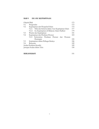 x
BAB 9 ISU-ISU KEPIMPINAN
Objektif Bab 175
9.1 Pengenalan 175
9.2 Kepimpinan dari Perspektif Islam 175
9.2.1 Nilai dan Kriteria dalam Asas Kepimpinan Islam 177
9.2.2 Isu Kepimpinan di Malaysia: Islam Hadhari 179
9.3 Wanita dan Kepimpinan 181
9.4 Kepimpinan dan Penilaian Prestasi 183
9.4.1 Kelemahan Penilaian Prestasi dan Peranan
Pemimpin 185
9.5 Kepimpinan dalam Pelbagai Budaya 186
9.6 Rumusan 189
Soalan Penilaian Kendiri 189
Jawapan Soalan dalam Teks 190
BIBLIOGRAFI 191
 