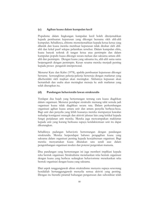 80
(c) Agihan kuasa dalam kumpulan kecil
Populisme dalam lingkungan kumpulan kecil boleh diterjemahkan
kepada pembuatan keputusan yang dikongsi bersama oleh ahli-ahli
kumpulan. Sebaliknya, elitisme menterjemahkan kepada ketua-ketua yang
dilantik dan kuasa mereka membuat keputusan tidak dicabar oleh ahli-
ahli dan kekal pasif selepas pelantikan tersebut. Dalam kumpulan elitis,
kuasa banyak terletak di tangan ketua atau pemimpin dan dalam
kumpulan populis kuasa dikongsi secara meluas dan saksama antara ahli-
ahli dan pemimpin. Dengan kuasa yang saksama itu, ahli-ahli sama-sama
berpengaruh dengan pemimpin. Kesan sesama mereka menjadi penting
kepada proses pengaruh interpersonal.
Menurut Katz dan Kahn (1978), apabila pembuatan keputusan dikongsi
bersama kemungkinan pekerja-pekerja bersetuju dengan matlamat yang
dikehendaki oleh majikan akan meningkat. Akibatnya kepuasan akan
bertambah dan usaha akan meningkat menuju ke arah matlamat yang
telah ditetapkan itu.
(d) Pandangan behavioralis lawan strukturalis
Terdapat dua hujah yang bertentangan tentang cara kuasa diagihkan
dalam organisasi. Menurut pendapat struktulis memang tabii semula jadi
organisasi kuasa tidak diagihkan secara rata. Dalam perkembangan
organisasi agihan kuasa antara unit dan antara penyelia berbeza-beza.
Bagi unit dan penyelia yang lebih kuasanya mereka mempunyai kawalan
terhadap kontigensi strategik dan aktiviti jabatan lain yang kritikal kepada
fungsi perjalanan unit mereka. Mereka juga menyampaikan maklumat
kepada unit yang kurang berkuasa supaya ketidaktentuan unit itu dapat
dikurangkan.
Sebaliknya padangan behavioris bertentangan dengan pandangan
strukturalis. Mereka berpendapat bahawa pengagihan kuasa yang
saksama dalam organisasi penting kepada kesejahteraan organisasi. Bagi
mereka menyamakan kuasa dikatakan satu sendi asas dalam
pengembangan organisasi moden dan potensi pergerakan manusia.
Dua pandangan yang bertentangan ini juga memberi implikasi kepada
reka bentuk organisasi. Struktulisme menekankan reka bentuk organisasi
dengan kuasa yang berbeza sedangkan behaviorisme menekankan reka
bentuk organisasi dengan kuasa yang saksama.
Dari aspek tanggungjawab aliran struktulisme menyeru supaya seseorang
hendaklah bertanggungjawab menyelia semua aktiviti yang penting.
Dengan itu hierarki piramid hubungan pengurusan dan subordinat telah
 