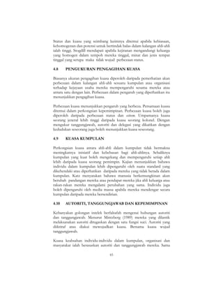 83
Status dan kuasa yang seimbang lazimnya ditemui apabila kebiasaan,
kehomogenan dan potensi untuk bertindak balas dalam kalangan ahli-ahli
ialah tinggi. Stogdill mendapati apabila kejiranan mengandungi keluarga
yang homogen dalam tempoh mereka tinggal, minat dan jenis tempat
tinggal yang serupa maka tidak wujud perbezaan status.
4.8 PENGUKURAN PENGAGIHAN KUASA
Biasanya ukuran pengagihan kuasa diperoleh daripada pemerhatian akan
perbezaan dalam kalangan ahli-ahli sesuatu kumpulan atau organisasi
terhadap kejayaan usaha mereka mempengaruhi sesama mereka atau
antara satu dengan lain. Perbezaan dalam pengaruh yang diperhatikan itu
menunjukkan pengagihan kuasa.
Perbezaan kuasa menunjukkan pengaruh yang berbeza. Persamaan kuasa
ditemui dalam perkongsian kepemimpinan. Perbezaan kuasa boleh juga
diperoleh daripada perbezaan status dan esteem. Umpamanya kuasa
seorang jeneral lebih tinggi daripada kuasa seorang kolonel. Dengan
mengukur tanggungjawab, autoriti dan delegasi yang dikaitkan dengan
kedudukan seseorang juga boleh menunjukkan kuasa seseorang.
4.9 KUASA KUMPULAN
Perkongsian kuasa antara ahli-ahli dalam kumpulan tidak bermakna
meningkatnya inisiatif dan kebebasan bagi ahli-ahlinya. Sebaliknya
kumpulan yang kuat boleh mengekang dan mempengaruhi setiap ahli
lebih daripada kuasa seorang pemimpin. Kajian menunjukkan bahawa
individu dalam kumpulan lebih dipengaruhi oleh suatu standard yang
dikehendaki atau diperhatikan daripada mereka yang tidak berada dalam
kumpulan. Katz menyatakan bahawa manusia berkemungkinan akan
berubah pandangan mereka atau pendapat mereka jika ahli keluarga atau
rakan-rakan mereka mengalami perubahan yang sama. Individu juga
boleh dipengaruhi oleh media massa apabila mereka mendengar secara
kumpulan daripada mereka bersendirian.
4.10 AUTORITI, TANGGUNGJAWAB DAN KEPEMIMPINAN
Kebanyakan golongan intelek berfalsafah mengenai hubungan autoriti
dan tanggungjawab. Menurut Mintzberg (1989) mereka yang dilantik
melaksanakan autoriti ditugaskan dengan satu fungsi suci. Autoriti yang
diiktiraf atau diakui mewujudkan kuasa. Bersama kuasa wujud
tanggungjawab.
Kuasa keabsahan individu-individu dalam kumpulan, organisasi dan
masyarakat ialah berasaskan autoriti dan tanggungjawab mereka. Sama
 