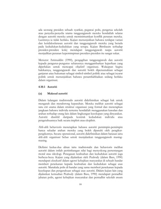 84
ada seorang presiden sebuah syarikat, pegawai polis, pengetua sekolah
atau penyelia-penyelia utama tanggungjawab mereka hendaklah selaras
dengan autoriti mereka untuk meminimumkan konflik peranan mereka.
Lazimnya ia tidak berlaku. Kajian menunjukkan bahawa terdapat variasi
dan ketidakselarasan autoriti dan tanggungjawab mereka yang berada
pada kedudukan-kedudukan yang serupa. Kajian Birnbaum terhadap
presiden-presiden kolej mendapati tanggungjawab tanpa autoriti
menjadikan peranan kepemimpinan presiden-presiden itu sangat sukar.
Menurut Aminuddin (1990), pengagihan tanggungjawab dan autoriti
kepada pengurus-pengurus seharusnya menggambarkan keperluan yang
diperlukan untuk mencapai objektif organisasi. Walaupun begitu
hakikatnya, tanggungjawab dan autoriti boleh diperuntukkan sebagai
ganjaran atau hukuman sebagai simbol-simbol politik atau sebagai isyarat
politik untuk menunjukkan bahawa penambahbaikan sedang berlaku
dalam organisasi.
4.10.1 Autoriti
(a) Maksud autoriti
Dalam kalangan tradisionalis autoriti didefinisikan sebagai hak untuk
mengarah dan mendorong kepatuhan. Mereka melihat autoriti sebagai
satu ciri utama dalam struktur organisasi yang formal dan menetapkan
jangkaan bahawa individu tertentu hendaklah menggunakan kawalan dan
arahan terhadap orang lain dalam lingkungan kecekapan yang dinyatakan.
Autoriti diambil daripada kontrak kedudukan individu atau
pengetahuannya baik secara implisit atau eksplisit.
Ahli-ahli behavioris menetapkan bahawa autoriti pemimpin-pemimpin
hanya sekadar arahan mereka yang boleh dipatuhi oleh pengikut-
pengikutnya. Secara operasional, autoriti didefinisikan dalam batasan iaitu
ahli-ahli organisasi bebas untuk menjalankan tanggungjawab masing-
masing.
Definisi kedua-dua aliran iaitu tradisionalis dan behavioris melihat
autoriti dalam istilah pertimbangan nilai bagi menyokong pertentangan
moral atau ideologi. Penegasan keabsahan dan kedudukan autoriti juga
berbeza-beza. Kajian yang dijalankan oleh Peabody (dalam Bass, 1990)
mendapati eksekutif dalam agensi kebajikan masyarakat di sebuah bandar
memberi penekanan kepada keabsahan dan kedudukan sebagai asas
autoriti. Manakala polis di bandar yang sama memberi penekanan kepada
kecekapan dan pengetahuan sebagai asas autoriti. Dalam kajian lain yang
dijalankan kemudian Peabody (dalam Bass, 1990) mendapati pentadbir
jabatan polis, agensi kebajikan masyarakat dan pentadbir sekolah awam
 