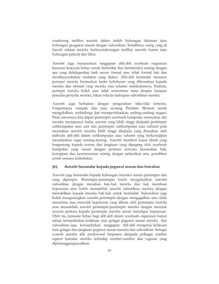 85
cenderung melihat autoriti dalam istilah hubungan dalaman iaitu
hubungan pengawai atasan dengan subordinat. Sebaliknya orang yang di
bawah seliaan mereka berkecenderungan melihat autoriti luaran iaitu
hubungan pekerja dan klien.
Autoriti juga menentukan tanggapan ahli-ahli sesebuah organisasi
kawasan-kawasan bebas untuk bertindak dan berinteraksi seiring dengan
apa yang didelegasikan baik secara formal atau tidak formal hak dan
mendayausahakan tindakan yang diakui. Ahli-ahli bertindak menurut
persepsi mereka berasaskan kadar kebebasan yang dibenarkan kepada
mereka dan inisiatif yang mereka rasa selamat melakukannya. Namun,
persepsi mereka boleh atau tidak semestinya sama dengan harapan
penyelia-penyelia mereka, rakan sekerja mahupun subordinat mereka.
Autoriti juga berkaitan dengan pengesahan nilai-nilai tertentu.
Umpamanya sumpah dan janji seorang Perdana Menteri untuk
mengekalkan, melindungi dan mempertahankan undang-undang negara.
Pada umumnya kita dapati pemimpin sesebuah kumpulan merasakan diri
mereka mempunyai kadar autoriti yang lebih tinggi daripada pemimpin
subkumpulan atau unit dan pemimpin subkumpulan atau subunit pula
merasakan autoriti mereka lebih tinggi daripada yang dirasakan oleh
individu ahli-ahli dalam subkumpulan atau subunit yang berkewajipan
menjalankan tugas masing-masing. Autoriti memberi kuasa absah yang
bergantung kepada norma dan jangkaan yang dipegang oleh sesebuah
kumpulan yang sesuai dengan peranan tertentu berasaskan hak,
kewajipan dan keistimewaan seiring dengan pelantikan atau pemilihan
untuk sesuatu kedudukan.
(b) Autoriti bersandar kepada pegawai atasan dan bawahan
Autoriti juga bersandar kepada hubungan interaksi antara pemimpin dan
yang dipimpin. Pemimpin-pemimpin boleh mengehadkan autoriti
subordinat dengan menahan hak-hak mereka dan hak membuat
keputusan atau boleh menambah autoriti subordinat mereka dengan
mewakilkan kepada mereka hak-hak untuk bertindak. Subordinat juga
boleh mengurangkan autoriti pemimpin dengan mengagalkan atau tidak
menerima atau menolak keputusan yang dibuat oleh pemimpin mereka
atau menambah autoriti pemimpin-pemimpin mereka dengan merujuk
sesuatu perkara kepada pemimpin mereka untuk mendapat keputusan.
Oleh itu, kawasan bebas bagi ahli-ahli dalam sesebuah organisasi bukan
sahaja bersandarkan kelakuan atau gelagat pegawai atasan mereka dan
subordinat juga bersandarkan tanggapan ahli-ahli mengenai kelakuan
atau gelagat dan jangkaan pegawai atasan mereka dan subordinat. Sebagai
contoh autoriti ahli profesional berpunca daripada pelbagai sumber
seperti kawalan mereka terhadap sumber-sumber dan tugasan yang
dipertanggungjawabkan.
 