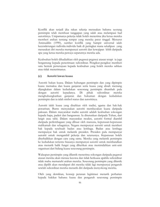 86
Konflik akan terjadi jika rakan sekerja merasakan bahawa seorang
pemimpin telah membuat tanggapan yang salah atau melampaui had
autoritinya. Umpamanya pekerja tidak boleh menerima jika ketua mereka
memberi arahan tentang tempat yang mereka patut tinggal. Menurut
Aminuddin (1990), sumber konflik yang hampir universal ialah
kecenderungan individu-individu baik di peringkat mana sekalipun yang
merasakan diri mereka mempunyai autoriti dan kewajipan lebih daripada
apa yang ketua mereka percaya sepatutnya mereka ada.
Keabsahan boleh dihadiahkan oleh pegawai-pegawai atasan tetapi ia juga
bergantung kepada penerimaan subordinat. Pengikut-pengikut memberi
satu bentuk persetujuan kepada keabsahan yang boleh mereka sahkan
atau tidak menerimanya.
(c) Autoriti lawan kuasa
Autoriti bukan kuasa. Dalam hubungan pemimpin dan yang dipimpin
kuasa memaksa dan kuasa ganjaran serta kuasa yang absah memang
dijangkakan dalam kedudukan seseorang pemimpin ditambah pula
dengan autoriti kepadanya. Di pihak subordinat mereka
menghubungkaitkan ganjaran dan hukuman dengan kedudukan
pemimpin dan ia ialah simbol status dan autoritinya.
Autoriti ialah kuasa yang disahkan oleh tradisi, agama dan hak-hak
pewarisan. Burns menyatakan autoriti membezakan kuasa daripada
paksaan. Dalam masyarakat tradisi autoriti adalah keabsahan sokongan
kepada bapa, paderi dan bangsawan. Ia diturunkan daripada Tuhan, dari
langit atau tabii. Dalam masyarakat moden, autoriti formal diambil
daripada perlembagaan yang dibuat oleh manusia, keputusan-keputusan
mahkamah dan sebagainya. Negara mempunyai autoriti untuk memberi
hak kepada sesebuah badan atau lembaga. Badan atau lembaga
mempunyai hak untuk melantik presiden. Presiden pula mempunyai
autoriti untuk mengambil pekerja dan seterusnya. Keputusan boleh
diterbalikkan dengan cara yang sama. Mereka yang melantik pemimpin
ke kedudukan tertentu biasanya mempunyai autoriti untuk membatalkan
atau menarik balik fungsi yang diberikan atau memindahkan unit-unit
organisasi dari bidang kuasa seseorang pemimpin.
Walaupun pemimpin yang dilantik menerima sokongan daripada pegawai
atasan mereka akan merasa kecewa dan tidak berkuasa apabila subordinat
tidak mahu mematuhi arahan mereka. Seseorang pemimpin yang dilantik
atau dipilih akan mendapati diri mereka tidak lagi mempunyai pengaruh
setelah subordinat mereka menarik diri daripada menyokong mereka.
Oleh yang demikian, konsep peranan legitimasi menarik perhatian
kepada hakikat bahawa kuasa dan pengaruh seseorang pemimpin
 
