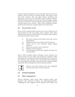 87
bersandar kepada pengiktirafan autoriti yang diberi kepada mereka oleh
pengikut mereka dan dalam sesetengah keadaan oleh pegawai atasan
serta rakan sejawatan. Kita juga dapati bahawa penerimaan dan
pelaksanaan autoriti juga akan bersandar kepada interpretasi individu-
individu berhubung dengan autoriti hak-hak mereka, kewajipan, obligasi,
keistimewaan dan kuasa. Autoriti memberi pengurus-pengurus hak untuk
mengawal ganjaran dan hukuman dalam usaha mengekalkan disiplin,
peraturan dan keselamatan, mengelak kekeliruan dan kekecewaan.
(d) Pola perubahan autoriti
Bennis (1989) mendapati berlaku kemerosotan autoriti di Britain dan di
tempat-tempat lain baik di peringkat makro mahupun mikro dalam
beberapa dekad yang lalu. Menurut beliau ada beberapa sebab terjadinya
kemerosotan tersebut. Antaranya ialah:
(i) Merosotnya keyakinan awam dalam institusi dan institusi
kepemimpinan.
(ii) Hilangnya ketaatan dan komitmen ahli-ahli organisasi.
(iii) Adanya trend ke arah identifikasi dengan pelbagai
organisasi.
(iv) Merosotnya kesediaan untuk menjadi bos.
(v) Hilangnya minat menjadi bos.
(vi) Trend mengukur diri lebih baik daripada bos dalam trait-
trait yang disukai.
Bennis (1989) mendapati bahawa kehilangan autoriti membawa satu
cabaran kepada asas-asas baharu bagi mendorong kepatuhan. Beliau
berpendapat satu kemungkinan ialah kembali kepada personal yang kuat
dan pemimpin yang karismatik. Satu lagi alternatif ialah perkongsian
kuasa dan pengurusan partisipatif yang memberi fokus kepada kepatuhan
yang berlaku akibat meningkatnya komitmen kepada matlamat.
Nyatakan secara jelas maksud autoriti dan mengapakah
autoriti penting dalam sesebuah organisasi?
4.11 TANGGUNGJAWAB
(a) Makna tanggungjawab
Menurut Mintzberg (1989), autoriti dalam organisasi adalah untuk
digunakan bagi memenuhi kewajipan yang dipertanggungjawabkan.
Tanggungjawab ialah tanggapan ahli-ahli organisasi akan harapan atau
 