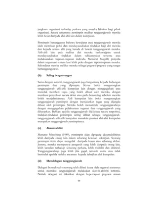 88
jangkaan organisasi terhadap perkara yang mereka lakukan bagi pihak
organisasi. Secara umumnya pemimpin melihat tanggungjawab mereka
lebih besar daripada ahli-ahli lain dalam kumpulan.
Pemimpin beranggapan bahawa kewajipan atau tanggungjawab mereka
ialah membuat polisi dan mendayausahakan tindakan bagi diri mereka
dan kepada semua ahli yang berada di bawah tanggungjawab mereka.
Ahli-ahli lain pula melihat diri mereka berkewajipan untuk
mendayausahakan tindakan dalam subkumpulan tertentu atau
melaksanakan tugasan–tugasan individu. Menurut Stogdill, penyelia
dalam organisasi tentera laut lebih peka dengan kepemimpinan mereka.
Subordinat mereka melihat mereka sebagai pegawai-pegawai yang sangat
bertanggungjawab.
(b) Saling bergantungan
Sama dengan autoriti, tanggungjawab juga bergantung kepada hubungan
pemimpin dan yang dipimpin. Ketua boleh mengurangkan
tanggungjawab ahli-ahli kumpulan lain dengan menggagalkan atau
menolak memberi tugas yang boleh dibuat oleh mereka, dengan
membuat penyeliaan secara dekat atau perlu berunding sebelum mereka
boleh menjalankannya. Ahli kumpulan lain boleh mengurangkan
tanggungjawab pemimpin dengan menjalankan tugas yang dijangka
dibuat oleh pemimpin. Mereka boleh menambah tanggungjawabnya
dengan menggagalkan pelaksanaan tugasan dan tanggungjawab yang
diharapkan. Bahkan apabila tanggungjawab dijelaskan secara terperinci,
tindakan-tindakan pemimpin sering dilihat sebagai tanggungjawab-
tanggungjawab ahli-ahli kumpulan manakala prestasi ahli-ahli kumpulan
merupakan tanggungjawab pemimpinnya.
(c) Akauntabiliti
Menurut Mintzberg (1989), pemimpin akan dipegang akauntabilitinya
lebih daripada orang lain dalam sebarang keadaan sekalipun. Seorang
pemimpin tidak dapat mengelak daripada kesan atau sebarang akibat.
Justeru, mereka mempunyai pengaruh yang lebih daripada orang lain,
lebih kawalan terhadap sebarang perkara, lebih visibiliti dan diiktiraf.
Tanggungjawabnya juga lebih jika gagal, tersalah usaha atau tidak
bertindak apabila berlaku ancaman kepada kebajikan ahli kumpulan.
(d) Mendelegasi tanggungjawab
Delegasi bermaksud seseorang telah diberi kuasa oleh pegawai atasannya
untuk memikul tanggungjawab melakukan aktiviti-aktiviti tertentu.
Nisbah delegasi ini dikaitkan dengan kepercayaan pegawai atasan
 