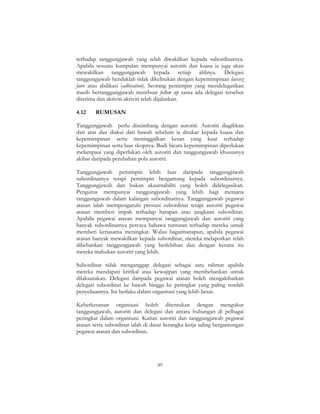 89
terhadap tanggungjawab yang telah diwakilkan kepada subordinatnya.
Apabila sesuatu kumpulan mempunyai autoriti dan kuasa ia juga akan
mewakilkan tanggungjawab kepada setiap ahlinya. Delegasi
tanggungjawab hendaklah tidak dikelirukan dengan kepemimpinan laissez
faire atau abdikasi (adbication). Seorang pemimpin yang mendelegasikan
masih bertanggungjawab membuat follow up sama ada delegasi tersebut
diterima dan aktiviti-aktiviti telah dijalankan.
4.12 RUMUSAN
Tanggungjawab perlu diseimbang dengan autoriti. Autoriti diagihkan
dari atas dan diakui dari bawah sebelum ia ditukar kepada kuasa dan
kepemimpinan serta meninggalkan kesan yang kuat terhadap
kepemimpinan serta luas skopnya. Budi bicara kepemimpinan diperlukan
melampaui yang diperlukan oleh autoriti dan tanggungjawab khususnya
akibat daripada perubahan pola autoriti.
Tanggungjawab pemimpin lebih luas daripada tanggungjawab
subordinatnya tetapi pemimpin bergantung kepada subordinatnya.
Tanggungjawab dan bukan akauntabiliti yang boleh didelegasikan.
Pengurus mempunyai tanggungjawab yang lebih bagi menjana
tanggungjawab dalam kalangan subordinatnya. Tanggungjawab pegawai
atasan ialah mempengaruhi prestasi subordinat tetapi autoriti pegawai
atasan memberi impak terhadap harapan atau jangkaan subordinat.
Apabila pegawai atasan mempunyai tanggungjawab dan autoriti yang
banyak subordinatnya percaya bahawa tuntutan terhadap mereka untuk
memberi kerjasama meningkat. Walau bagaimanapun, apabila pegawai
atasan banyak mewakilkan kepada subordinat, mereka melaporkan telah
dibebankan tanggungjawab yang berlebihan dan dengan kerana itu
mereka mahukan autoriti yang lebih.
Subordinat tidak menganggap delegasi sebagai satu rahmat apabila
mereka mendapati kritikal atau kewajipan yang membebankan untuk
dilaksanakan. Delegasi daripada pegawai atasan boleh mengakibatkan
delegasi subordinat ke bawah hingga ke peringkat yang paling rendah
penyeliaannya. Ini berlaku dalam organisasi yang lebih besar.
Keberkesanan organisasi boleh ditentukan dengan mengukur
tanggungjawab, autoriti dan delegasi dan antara hubungan di pelbagai
peringkat dalam organisasi. Kaitan autoriti dan tanggungjawab pegawai
atasan serta subordinat ialah di dasar kerangka kerja saling bergantungan
pegawai atasan dan subordinat.
 