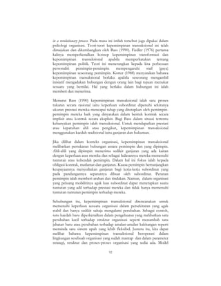 92
in a revolutionary process. Pada masa ini istilah tersebut juga dipakai dalam
psikologi organisasi. Teori-teori kepemimpinan transaksional ini telah
dimajukan dan dikembangkan oleh Bass (1990). Fiedler (1976) pertama
kalinya memperkenalkan konsep kepemimpinan transformasi dan
kepemimpinan transaksional apabila memperkatakan tentang
kepemimpinan politik. Teori ini menerangkan kepada kita perbezaan
personaliti pemimpin-pemimpin mempengaruhi stail (gaya)
kepemimpinan seseorang pemimpin. Kotter (1988) menyatakan bahawa
kepemimpinan transaksional berlaku apabila seseorang mengambil
inisiatif mengadakan hubungan dengan orang lain bagi tujuan menukar
sesuatu yang bernilai. Hal yang berlaku dalam hubungan ini ialah
memberi dan menerima.
Menurut Bass (1990) kepemimpinan transaksional ialah satu proses
tukaran secara rasional iaitu keperluan subordinat dipenuhi sekiranya
ukuran prestasi mereka mencapai tahap yang ditetapkan oleh pemimpin-
pemimpin mereka baik yang dinyatakan dalam bentuk kontrak secara
implisit atau kontrak secara eksplisit. Bagi Bass dalam situasi tertentu
kebanyakan pemimpin ialah transaksional. Untuk mendapatkan prestasi
atau kepatuhan ahli atau pengikut, kepemimpinan transaksional
menggunakan kaedah tradisional iaitu ganjaran dan hukuman.
Jika dilihat dalam konteks organisasi, kepemimpinan transaksional
melibatkan pertukaran hubungan antara pemimpin dan yang dipimpin.
Ahli-ahli yang dipimpin menerima sedikit ganjaran yang ada kaitan
dengan keperluan asas mereka dan sebagai balasannya mereka memenuhi
tuntutan atau kehendak pemimpin. Dalam hal ini fokus ialah kepada
obligasi kontrak, matlamat dan ganjaran. Kuasa pemimpin bertunjangkan
keupayaannya menyediakan ganjaran bagi kerja-kerja subordinat yang
pada pandangannya sepatutnya dibuat oleh subordinat. Peranan
pemimpin ialah memberi arahan dan tindakan. Namun, dalam organisasi
yang peluang mobilitinya agak luas subordinat dapat menetapkan suatu
tuntutan yang adil terhadap prestasi mereka dan tidak hanya memenuhi
tuntutan-tuntutan pemimpin terhadap mereka.
Sehubungan itu, kepemimpinan transaksional direncanakan untuk
memenuhi keperluan sesuatu organisasi dalam persekitaran yang agak
stabil dan hanya sedikit sahaja mengalami perubahan. Sebagai contoh,
satu kaedah baru diperkenalkan dalam pengeluaran yang melibatkan satu
perubahan kecil terhadap struktur organisasi seperti menambah satu
jabatan baru atau perubahan terhadap amalan-amalan kakitangan seperti
meminda satu sistem upah yang lebih fleksibel. Justeru itu, kita dapat
melihat bahawa kepemimpinan transaksional beroperasi dalam
lingkungan sesebuah organisasi yang sudah mantap dan dalam parameter
strategi, struktur dan proses-proses organisasi yang sedia ada. Model
 