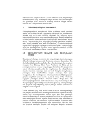 94
berlaku sesuatu yang tidak betul. Keadaan dikatakan aktif jika pemimpin
memantau situasi yang berhadapan dengan masalah atau dikatakan pasif
jika pemimpin tidak melakukan sebarang tindakan hingga tercetus
masalah atau kesilapan benar-benar berlaku.
3. Ciri-ciri kepemimpinan transaksional
Pemimpin-pemimpin transaksional dilihat cenderung untuk memberi
arahan atau perintah dan ada kalanya cuba menguasai atau mendominasi.
Mereka juga berorientasi tindakan. Ganjaran dan hukuman secara
konvensional digunakan untuk mendapat kepatuhan daripada subordinat
mereka. Interaksi antara pemimpin-pengikut boleh berlaku dalam bentuk
seperti “buat apa yang saya suruh dan anda akan mendapat kenaikan”
atau “penuhi kuota ini” atau “anda diberhentikan”. Pemimpin-pemimpin
transaksional mengiakan matlamat, struktur dan budaya organisasi yang
sedia ada. Mereka berbuat demikian kerana kepemimpinan jenis ini tidak
efektif untuk membawa perubahan yang signifikan.
5.3 KEPEMIMPINAN SEBAGAI SATU PERTUKARAN
SOSIAL
Dinamiknya hubungan pemimpin dan yang dipimpin dapat diterangkan
dalam konteks pertukaran sosial. Pertukaran ini dapat diwujudkan dan
dikekalkan jika faedah kepada kedua-dua pihak (pemimpin dan pengikut)
mengatasi kos (Homan, dalam Bass). Pertukaran ini dikira adil jika
pemimpin memberi sesuatu yang dianggap bermakna oleh pengikutnya
seperti hala tuju yang jelas, nilai dan pengiktirafan, dan sebagai balasan
mereka menerima sanjungan dan responsif. Pengikut mengharapkan
pemimpin akan membolehkan mereka mencapai hasil yang
menggalakkan dan mereka percaya bahawa pertukaran adil jika ganjaran-
ganjaran diagihkan secara saksama (Katz & Kahn, 1978). Sebaliknya,
kegagalan pemimpin berbuat demikian dilihat sebagai tidak adil
khususnya jika pemimpin tidak berusaha atau hanya mementingkan diri.
Pada prinsipnya seperti terdapat satu kontrak psikologi antara pemimpin
dan pengikut yang bergantung kepada pelbagai harapan dan tindakan
daripada kedua-dua pihak.
Dalam perkataan yang lebih mudah dapat dikatakan bahawa pemimpin
dan pengikut melihat bahawa mereka perlu memenuhi keperluan masing-
masing bagi menyempurnakan sesuatu tugas. Jika perlu pemimpin
hendaklah menerangkan perkara yang harus dilakukan oleh pengikutnya
untuk menyiapkan sesuatu tugasan sebagai tukaran bagi mendapatkan
ganjaran kebendaan atau memenuhi keperluan mereka. Pemimpin boleh
mengenakan tindakan jika pengikut gagal mematuhinya. Oleh itu, sama
ada pengikut mendapat ganjaran atau mengelak daripada menerima
 