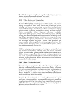 96
Manakala kontingensi pengukuhan negatif memberi isyarat perlunya
prestasi pekerja yang merosot dihentikan atau diubah.
5.4.1 Utiliti Kontingensi Pengukuhan
Menurut Dubrin (2002), pengurus-pengurus dalam syarikat yang berjaya
banyak menumpukan usaha untuk memberikan pengukuhan positif
terhadap hasil kerja atau tugasan yang berjaya disempurnakan. Secara
sedar mereka menumpukan usaha mengukuhkan sebarang tindakan yang
menguntungkan organisasi. Umpamanya menjaga kepuasan pekerja.
Kajian menunjukkan bahawa kepuasan subordinat meningkat
sepenuhnya apabila penyelia memuji dan memberi ganjaran terhadap
prestasi atau pencapaian mereka. Kepuasan subordinat terhadap penyelia
juga didapati apabila penyelia dapat memberi arahan atau perintah secara
eksplisit tentang keperluan, sokongan untuk membuatnya dengan efektif
dan konsisten terhadap subordinat. Penyelia yang konsisten dan
memperjelaskan arahan yang diberi turut mengurangkan kekaburan dan
konflik peranan di samping sedikit sebanyak membantu prestasi pekerja
dan pengetahuan tentang kerja mereka.
Oleh itu, gelagat pemimpin dalam proses kontingensi ganjaran dan hala
tuju matlamat menyumbang terhadap usaha dan prestasi subordinat
dengan memperjelaskan harapan mereka bahawa usaha mereka akan
dibalas dengan setimpal. Pada tahap tertentu, kontingensi ganjaran ini
juga secara langsung menyumbang ke arah penambahbaikan prestasi dan
kepuasan subordinat terhadap penyelia dengan mengurangkan kekaburan
peranan dan konflik peranan.
5.4.2 Kesan Terhadap Kepuasan
Kesan kontingensi pengukuhan dan bukan kontingensi pengukuhan
terhadap subordinat secara umumnya menunjukkan bahawa subordinat
berpuas hati dengan kedudukan mereka jika pemimpin memberi ganjaran
(maklum balas positif) yang berkaitan atau kontingensi dengan prestasi
mereka (Mintzberg, 1973) tidak wujud kepuasan sekiranya ganjaran tidak
kontingensi dengan pencapaian mereka.
Ganjaran bukan kontingensi tidak meninggalkan kepuasan kepada
subordinat sebagaimana mereka memperoleh ganjaran kerana pencapaian
yang baik. Lebih-lebih lagi jika maklum balas negatif bukan kontingensi
tidak ada kaitan dengan teguran atau celaan dengan kelakuan yang terjadi.
Keadaan ini tidak membantu mereka belajar.
 