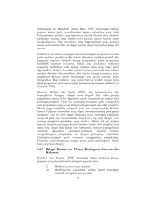 99
Sehubungan ini, Blanchard (dalam Bass, 1990) menyatakan bahawa
pegawai atasan perlu memaklumkan kepada subordinat yang tidak
berpengalaman perkara yang sepatutnya mereka lakukan atau memberi
pandangan tentang kerja mereka serta galakan supaya mereka dapat
mengekalkannya. Bagi subordinat yang berpengalaman pula, pegawai
atasan perlu memberitahu kesilapan mereka tanpa menjejaskan harga diri
mereka.
Sebaliknya subordinat yang gagal memenuhi harapan pengurusan mereka
perlu memberi penjelasan dan bukan dikenakan tindakan punitif. Jika
kegagalan berpunca daripada kurang pengetahuan pihak pengurusan
hendaklah memberi maklumat, latihan atau ditukarkan. Sekiranya
kegagalan disebabkan oleh kurang cabaran maka skop tugas perlu
diperluaskan, ditukar, ditambah insentif luaran (ekstrinsik) atau hakikat
tersebut diterima oleh subordinat. Jika mereka kurang komitmen, maka
penglibatan pekerja dalam perancangan atau proses kawalan perlu
ditingkatkan. Bagi matlamat yang terlalu banyak hendak dicapai maka
pihak pengurusan perlu menetapkan keutamaan-keutamaan matlamat itu
(Zaleznik, 1966).
Menurut Wirjana dan Susilo (2005), jika kepemimpinan dan
kepengikutan dianggap sebagai suatu tingkah laku maka prinsip
pengukuhan operant boleh digunakan untuk mengubahsuai tingkah laku
pemimpin-pengikut. Oleh itu, pemimpin-pemimpin perlu mengetahui
jenis pengukuhan yang sesuai dengan pelbagai ragam atau sifat pengikut.
Mereka juga hendaklah mengenal pasti dan menyenaraikan bentuk-
bentuk kelakuan subordinat yang dapat memaksimumkan pencapaian
kumpulan. Jika ini tidak dapat dilakukan maka pemimpin hendaklah
mengenal pasti dan menyenaraikan hasil-hasil yang ingin dicapai serta
sentiasa mengikuti perubahan yang berlaku. Dalam hal ini anjakan
kawalan daripada pemimpin kepada kawalan kendiri oleh pengikut ialah
suatu yang sangat dialu-alukan dan bermanfaat. Sekiranya pengukuhan
ekstrinsik digunakan, pemimpin-pemimpin mestilah mampu
menghubungkan pengukuhan itu dengan pencapaian subordinat.
Pemimpin-pemimpin perlu konsisten menggunakan pengukuhan.
Hukuman mesti disegerakan dengan alasan untuk melenyapkan tindak
balas yang tidak diingini.
5.4.7 Gelagat Khusus dan Ukuran Kontingensi Ganjaran dan
Hukuman
Weihrich dan Koontz (1993) mendapati empat kelakuan khusus
pengurus yang menyediakan kontingensi ganjaran iaitu:
(i) Memberi arahan secara eksplisit.
(ii) Membenarkan subordinat terlibat dalam penetapan
standard pencapaian atau prestasi.
 