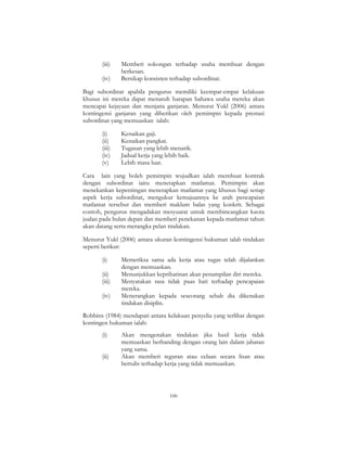 100
(iii) Memberi sokongan terhadap usaha membuat dengan
berkesan.
(iv) Bersikap konsisten terhadap subordinat.
Bagi subordinat apabila pengurus memiliki keempat-empat kelakuan
khusus ini mereka dapat menaruh harapan bahawa usaha mereka akan
mencapai kejayaan dan menjana ganjaran. Menurut Yukl (2006) antara
kontingensi ganjaran yang diberikan oleh pemimpin kepada prestasi
subordinat yang memuaskan ialah:
(i) Kenaikan gaji.
(ii) Kenaikan pangkat.
(iii) Tugasan yang lebih menarik.
(iv) Jadual kerja yang lebih baik.
(v) Lebih masa luar.
Cara lain yang boleh pemimpin wujudkan ialah membuat kontrak
dengan subordinat iaitu menetapkan matlamat. Pemimpin akan
menekankan kepentingan menetapkan matlamat yang khusus bagi setiap
aspek kerja subordinat, mengukur kemajuannya ke arah pencapaian
matlamat tersebut dan memberi maklum balas yang konkrit. Sebagai
contoh, pengurus mengadakan mesyuarat untuk membincangkan kuota
jualan pada bulan depan dan memberi penekanan kepada matlamat tahun
akan datang serta merangka pelan tindakan.
Menurut Yukl (2006) antara ukuran kontingensi hukuman ialah tindakan
seperti berikut:
(i) Memeriksa sama ada kerja atau tugas telah dijalankan
dengan memuaskan.
(ii) Menunjukkan keprihatinan akan penampilan diri mereka.
(iii) Menyatakan rasa tidak puas hati terhadap pencapaian
mereka.
(iv) Menerangkan kepada seseorang sebab dia dikenakan
tindakan disiplin.
Robbins (1984) mendapati antara kelakuan penyelia yang terlibat dengan
kontingen hukuman ialah:
(i) Akan mengenakan tindakan jika hasil kerja tidak
memuaskan berbanding dengan orang lain dalam jabatan
yang sama.
(ii) Akan memberi teguran atau celaan secara lisan atau
bertulis terhadap kerja yang tidak memuaskan.
 