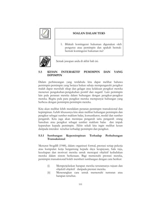 101
SOALAN DALAM TEKS
1. Bilakah kontingensi hukuman digunakan oleh
pengurus atau pemimpin dan apakah bentuk-
bentuk kontingensi hukuman itu?
Semak jawapan anda di akhir bab ini.
5.5 KESAN INTERAKTIF PEMIMPIN DAN YANG
DIPIMPIN
Dalam perbincangan yang terdahulu kita dapat melihat bahawa
pemimpin-pemimpin yang berjaya bukan sahaja mempengaruhi pengikut
malah dapat merubah sikap dan gelagat atau kelakuan pengikut mereka
menerusi pengukuhan-pengukuhan positif dan negatif. Lain pemimpin
lain pula peranan mereka dalam hubungan dengan pengikut-pengikut
mereka. Begitu pula para pengikut mereka mempunyai hubungan yang
berbeza dengan pemimpin-pemimpin mereka.
Kita akan melihat lebih mendalam peranan pemimpin transaksional dan
kepimpinan. Lebih khususnya kita akan melihat hubungan pemimpin dan
pengikut sebagai sumber maklum balas, komunikator, model dan sumber
pengaruh. Kita juga akan meninjau pengaruh iaitu pengaruh orang
bawahan atau pengikut sebagai sumber maklum balas dan impak
kepatuhan kepada pemimpin. Akhir sekali kita ingin melihat kesan
daripada interaksi tersebut terhadap pemimpin dan pengikut.
5.5.1 Sumbangan Kepemimpinan Terhadap Perhubungan
Transaksional
Menurut Stogdill (1948), dalam organisasi formal, prestasi setiap pekerja
atau kumpulan kerja bergantung kepada daya keupayaan, hala tuju,
kecekapan dan motivasi mereka untuk mencapai objektif kedudukan
mereka dalam sistem berkenaan. Bagi memenuhi prestasi mereka,
pemimpin transaksional boleh memberi sumbangan dengan cara berikut:
(i) Memperjelaskan harapan mereka terutamanya tujuan dan
objektif-objektif daripada prestasi mereka.
(ii) Menerangkan cara untuk memenuhi tuntutan atau
harapan tersebut.
 