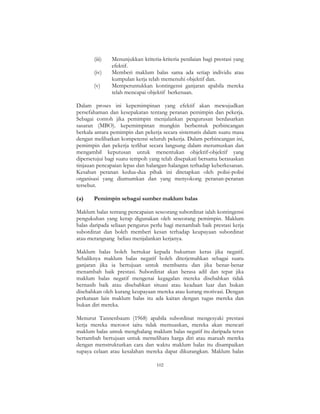 102
(iii) Menunjukkan kriteria-kriteria penilaian bagi prestasi yang
efektif.
(iv) Memberi maklum balas sama ada setiap individu atau
kumpulan kerja telah memenuhi objektif dan.
(v) Memperuntukkan kontingensi ganjaran apabila mereka
telah mencapai objektif berkenaan.
Dalam proses ini kepemimpinan yang efektif akan mewujudkan
persefahaman dan kesepakatan tentang peranan pemimpin dan pekerja.
Sebagai contoh jika pemimpin menjalankan pengurusan berdasarkan
sasaran (MBO). kepemimpinan mungkin berbentuk perbincangan
berkala antara pemimpin dan pekerja secara sistematis dalam suatu masa
dengan melibatkan kompetensi seluruh pekerja. Dalam perbincangan ini,
pemimpin dan pekerja terlibat secara langsung dalam merumuskan dan
mengambil keputusan untuk menentukan objektif-objektif yang
dipersetujui bagi suatu tempoh yang telah disepakati bersama berasaskan
tinjauan pencapaian lepas dan halangan-halangan terhadap keberkesanan.
Kesahan peranan kedua-dua pihak ini ditetapkan oleh polisi-polisi
organisasi yang diumumkan dan yang menyokong peranan-peranan
tersebut.
(a) Pemimpin sebagai sumber maklum balas
Maklum balas tentang pencapaian seseorang subordinat ialah kontingensi
pengukuhan yang kerap digunakan oleh seseorang pemimpin. Maklum
balas daripada seliaan pengurus perlu bagi menambah baik prestasi kerja
subordinat dan boleh memberi kesan terhadap keupayaan subordinat
atau merangsang beliau menjalankan kerjanya.
Maklum balas boleh bertukar kepada hukuman keras jika negatif.
Sebaliknya maklum balas negatif boleh diterjemahkan sebagai suatu
ganjaran jika ia bertujuan untuk membantu dan jika benar-benar
menambah baik prestasi. Subordinat akan berasa adil dan tepat jika
maklum balas negatif mengenai kegagalan mereka disebabkan tidak
bernasib baik atau disebabkan situasi atau keadaan luar dan bukan
disebabkan oleh kurang keupayaan mereka atau kurang motivasi. Dengan
perkataan lain maklum balas itu ada kaitan dengan tugas mereka dan
bukan diri mereka.
Menurut Tannenbaum (1968) apabila subordinat mengesyaki prestasi
kerja mereka merosot iaitu tidak memuaskan, mereka akan mencari
maklum balas untuk menghalang maklum balas negatif itu daripada terus
bertambah bertujuan untuk memelihara harga diri atau maruah mereka
dengan menstrukturkan cara dan waktu maklum balas itu disampaikan
supaya celaan atau kesalahan mereka dapat dikurangkan. Maklum balas
 