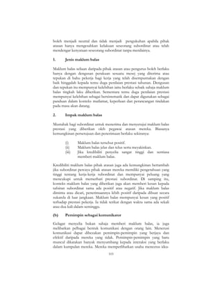 103
boleh menjadi neutral dan tidak menjadi pengukuhan apabila pihak
atasan hanya mengesahkan kelakuan seseorang subordinat atau telah
mendengar kenyataan seseorang subordinat tanpa menilainya.
1. Jenis maklum balas
Maklum balas seliaan daripada pihak atasan atau pengurus boleh berlaku
hanya dengan dengusan perakuan sesuatu mesej yang diterima atau
tepukan di bahu pekerja bagi kerja yang telah disempurnakan dengan
baik hinggalah kepada temu duga penilaian prestasi tahunan. Dengusan
dan tepukan itu mempunyai kelebihan iaitu berlaku sebaik sahaja maklum
balas tingkah laku diberikan. Sementara temu duga penilaian prestasi
mempunyai kelebihan sebagai bersistematik dan dapat digunakan sebagai
panduan dalam konteks matlamat, keperluan dan perancangan tindakan
pada masa akan datang.
2. Impak maklum balas
Mustahak bagi subordinat untuk menerima dan menyetujui maklum balas
prestasi yang diberikan oleh pegawai atasan mereka. Biasanya
kemungkinan persetujuan dan penerimaan berlaku sekiranya:
(i) Maklum balas tersebut positif.
(ii) Maklum balas jelas dan telus serta meyakinkan.
(iii) Jika kredibiliti penyelia sangat tinggi dan sentiasa
memberi maklum balas.
Kredibiliti maklum balas pihak atasan juga ada kemungkinan bertambah
jika subordinat percaya pihak atasan mereka memiliki pengetahuan yang
tinggi tentang kerja-kerja subordinat dan mempunyai peluang yang
mencukupi untuk memerhati prestasi subordinat. Di samping itu,
konteks maklum balas yang diberikan juga akan memberi kesan kepada
tafsiran subordinat sama ada positif atau negatif. Jika maklum balas
diminta atau dicari, penerimaannya lebih positif daripada dibuat secara
sukarela di luar jangkaan. Maklum balas mempunyai kesan yang positif
terhadap prestasi pekerja. Ia tidak terikat dengan waktu sama ada sekali
atau dua kali dalam seminggu.
(b) Pemimpin sebagai komunikator
Gelagat menyelia bukan sahaja memberi maklum balas, ia juga
melibatkan pelbagai bentuk komunikasi dengan orang lain. Menerusi
komunikasi dapat dibezakan pemimpin-pemimpin yang berjaya dan
efektif daripada mereka yang tidak. Pemimpin-pemimpin yang baru
muncul dikatakan banyak menyumbang kepada interaksi yang berlaku
dalam kumpulan mereka. Mereka memperlihatkan usaha mencetus idea-
 