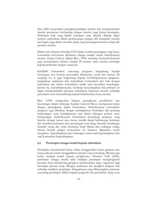 104
idea, lebih menyatakan pendapat–pendapat mereka dan mengemukakan
banyak pertanyaan berbanding dengan mereka yang bukan pemimpin.
Pemimpin baik yang dipilih mahupun yang dilantik diharap dapat
berbuat sedemikian dalam perbincangan dengan ahli kumpulan mereka
dan begitu juga dalam interaksi dyadic yang berasingan bersama setiap ahli
pasukan mereka.
Dalam satu tinjauan terhadap CEO dalam syarikat perniagaan yang besar,
komunikasi bersemuka dikatakan sebagai sumber utama keberkesanan
mereka. Kajian Carlson (dalam Bass, 1990) terhadap eksekutif-eksekutif
juga menunjukkan bahawa hampir 80 peratus masa mereka tertumpu
kepada perbualan dengan orang lain.
Kredibilti komunikasi seseorang pengurus bergantung kepada
kecekapan, rasa hormat, personaliti, dinamisme, watak dan niatnya. Di
samping itu, ia juga bergantung kepada kebolehpercayaan pengurus,
pengedaran maklumat dan memelihara komunikasi dua hala dengan
subordinat dan bukan komunikasi sehala serta kesediaan mendengar.
Justeru itu, kebolehpercayaan, bersikap menyampaikan dan prihatin ini
dapat memperjelaskan peranan subordinat, kepuasan mereka terhadap
penyeliaan serta menyumbang kepada keberkesanan kerja mereka.
Bass (1990) melaporkan bahawa peningkatan produktiviti dan
keuntungan dalam beberapa Syarikat General Motor mempunyai kaitan
dengan peningkatan dalam komunikasi. Keberkesanan komunikasi
pengurus juga dikaitkan dengan meningkatnya kecekapan dan ponteng
berkurangan serta ketidakpuasan hati dalam kalangan pekerja turut
berkurangan. Keberkesanan komunikasi mencakupi pengurus yang
bersifat sebagai kawan atau mesra, mudah diajak berbincang, berminat
dan memberi perhatian akan percakapan seseorang, bersedia mendengar
masalah orang dan sedia menerima buah fikiran dan cadangan orang.
Semua bentuk gelagat komunikasi ini biasanya digunakan untuk
mengukur kepemimpinan iaitu hubungan antara stail kepemimpinan dan
stail komunikasi kepemimpinan.
(c) Pemimpin sebagai model kepada subordinat
Pemimpin transaksional bukan sahaja menggunakan kuasa ganjaran dan
kuasa paksaan untuk menggalakkan prestasi yang cemerlang. Mereka juga
boleh menjadi model kepada pengikutnya. Menurut Yukl (2006),
pemimpin sebagai model ialah tindakan pemimpin mempengaruhi
persepsi serta mendorong pengikut melaksanakan tugas organisasi bagi
mencapai prestasi kerja. Dengan perkataan lain pengikut berpuas hati
terhadap tindakan pemimpin. Sebagaimana yang dibincangkan, kejayaan
seseorang pemimpin dilihat kepada pengaruh dan perubahan sikap serta
 
