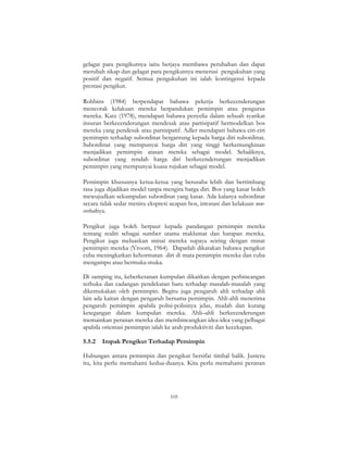 105
gelagat para pengikutnya iaitu berjaya membawa perubahan dan dapat
merubah sikap dan gelagat para pengikutnya menerusi pengukuhan yang
positif dan negatif. Semua pengukuhan ini ialah kontingensi kepada
prestasi pengikut.
Robbins (1984) berpendapat bahawa pekerja berkecenderungan
mencorak kelakuan mereka berpandukan pemimpin atau pengurus
mereka. Katz (1978), mendapati bahawa penyelia dalam sebuah syarikat
insuran berkecenderungan mendesak atau partisipatif bermodelkan bos
mereka yang pendesak atau partisipatif. Adler mendapati bahawa ciri-ciri
pemimpin terhadap subordinat bergantung kepada harga diri subordinat.
Subordinat yang mempunyai harga diri yang tinggi berkemungkinan
menjadikan pemimpin atasan mereka sebagai model. Sebaliknya,
subordinat yang rendah harga diri berkecenderungan menjadikan
pemimpin yang mempunyai kuasa rujukan sebagai model.
Pemimpin khususnya ketua-ketua yang berusaha lebih dan bertimbang
rasa juga dijadikan model tanpa mengira harga diri. Bos yang kasar boleh
mewujudkan sekumpulan subordinat yang kasar. Ada kalanya subordinat
secara tidak sedar meniru ekspresi ucapan bos, intonasi dan kelakuan non-
verbalnya.
Pengikut juga boleh berpaut kepada pandangan pemimpin mereka
tentang realiti sebagai sumber utama maklumat dan harapan mereka.
Pengikut juga meluaskan minat mereka supaya seiring dengan minat
pemimpin mereka (Vroom, 1964). Dapatlah dikatakan bahawa pengikut
cuba meningkatkan kehormatan diri di mata pemimpin mereka dan cuba
mengampu atau bermuka-muka.
Di samping itu, keberkesanan kumpulan dikaitkan dengan perbincangan
terbuka dan cadangan pendekatan baru terhadap masalah-masalah yang
dikemukakan oleh pemimpin. Begitu juga pengaruh ahli terhadap ahli
lain ada kaitan dengan pengaruh bersama pemimpin. Ahli-ahli menerima
pengaruh pemimpin apabila polisi-polisinya jelas, mudah dan kurang
ketegangan dalam kumpulan mereka. Ahli–ahli berkecenderungan
memainkan peranan mereka dan membincangkan idea-idea yang pelbagai
apabila orientasi pemimpin ialah ke arah produktiviti dan kecekapan.
5.5.2 Impak Pengikut Terhadap Pemimpin
Hubungan antara pemimpin dan pengikut bersifat timbal balik. Justeru
itu, kita perlu memahami kedua-duanya. Kita perlu memahami peranan
 