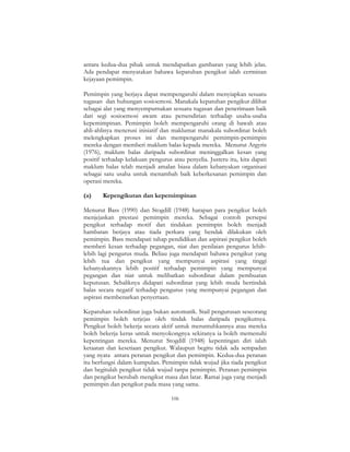 106
antara kedua-dua pihak untuk mendapatkan gambaran yang lebih jelas.
Ada pendapat menyatakan bahawa kepatuhan pengikut ialah cerminan
kejayaan pemimpin.
Pemimpin yang berjaya dapat mempengaruhi dalam menyiapkan sesuatu
tugasan dan hubungan sosioemosi. Manakala kepatuhan pengikut dilihat
sebagai alat yang menyempurnakan sesuatu tugasan dan penerimaan baik
dari segi sosioemosi awam atau persendirian terhadap usaha-usaha
kepemimpinan. Pemimpin boleh mempengaruhi orang di bawah atau
ahli-ahlinya menerusi inisiatif dan maklumat manakala subordinat boleh
melengkapkan proses ini dan mempengaruhi pemimpin-pemimpin
mereka dengan memberi maklum balas kepada mereka. Menurut Argyris
(1976), maklum balas daripada subordinat meninggalkan kesan yang
positif terhadap kelakuan pengurus atau penyelia. Justeru itu, kita dapati
maklum balas telah menjadi amalan biasa dalam kebanyakan organisasi
sebagai satu usaha untuk menambah baik keberkesanan pemimpin dan
operasi mereka.
(a) Kepengikutan dan kepemimpinan
Menurut Bass (1990) dan Stogdill (1948) harapan para pengikut boleh
menjejaskan prestasi pemimpin mereka. Sebagai contoh persepsi
pengikut terhadap motif dan tindakan pemimpin boleh menjadi
hambatan berjaya atau tiada perkara yang hendak dilakukan oleh
pemimpin. Bass mendapati tahap pendidikan dan aspirasi pengikut boleh
memberi kesan terhadap pegangan, niat dan penilaian pengurus lebih-
lebih lagi pengurus muda. Beliau juga mendapati bahawa pengikut yang
lebih tua dan pengikut yang mempunyai aspirasi yang tinggi
kebanyakannya lebih positif terhadap pemimpin yang mempunyai
pegangan dan niat untuk melibatkan subordinat dalam pembuatan
keputusan. Sebaliknya didapati subordinat yang lebih muda bertindak
balas secara negatif terhadap pengurus yang mempunyai pegangan dan
aspirasi membenarkan penyertaan.
Kepatuhan subordinat juga bukan automatik. Stail pengurusan seseorang
pemimpin boleh terjejas oleh tindak balas daripada pengikutnya.
Pengikut boleh bekerja secara aktif untuk meruntuhkannya atau mereka
boleh bekerja keras untuk menyokongnya sekiranya ia boleh memenuhi
kepentingan mereka. Menurut Stogdill (1948) kepentingan diri ialah
ketaatan dan kesetiaan pengikut. Walaupun begitu tidak ada sempadan
yang nyata antara peranan pengikut dan pemimpin. Kedua-dua peranan
itu berfungsi dalam kumpulan. Pemimpin tidak wujud jika tiada pengikut
dan begitulah pengikut tidak wujud tanpa pemimpin. Peranan pemimpin
dan pengikut berubah mengikut masa dan latar. Ramai juga yang menjadi
pemimpin dan pengikut pada masa yang sama.
 