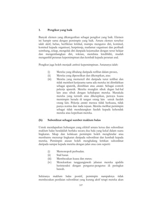 107
1. Pengikut yang baik
Banyak elemen yang dikategorikan sebagai pengikut yang baik. Elemen
ini hampir sama dengan pemimpin yang baik. Antara elemen tersebut
ialah aktif, bebas, berfikiran kritikal, mampu mengurus diri, komited,
komited kepada organisasi, berprinsip, matlamat organisasi dan peribadi
seimbang, cekap, mengelak diri daripada kejumudan dengan terus belajar
dan mengembangkan diri, toleran, membina kredibiliti, mudah
mengambil peranan kepemimpinan dan kembali kepada peranan asal.
Pengikut juga boleh menjadi antitesis kepemimpinan. Antaranya ialah:
(i) Mereka yang dihalang daripada terlibat dalam proses,
(ii) Mereka yang dipencilkan dan diketepikan, atau
(iii) Mereka yang memencil diri daripada turut terlibat dan
tidak memberi kerjasama sama ada mereka ini diistilahkan
sebagai apatetik, disisihkan atau anomic. Sebagai contoh
pekerja apatetik. Mereka mungkin sibuk degan hal-hal
lain atau sibuk dengan kehidupan mereka. Manakala
mereka yang tersisih atau diketepikan, percaya kuasa
memimpin berada di tangan orang lain untuk faedah
orang lain. Pekerja anomic merasa tidak berkuasa, tidak
punya norma dan tiada tujuan. Mereka melihat pemimpin
sebagai tidak mendatangkan faedah kepada kehendak
mereka atau keperluan mereka.
(b) Subordinat sebagai sumber maklum balas
Untuk mendapatkan hubungan yang efektif antara ketua dan subordinat
maklum balas hendaklah berlaku secara dua hala yang kekal dalam suatu
lingkaran. Sikap dan kelakuan pemimpin boleh menghindar atau
membantu menutup lingkaran daripada subordinat dan kembali kepada
mereka. Pemimpin atasan boleh menghalang kritikan subordinat
daripada sampai kepada mereka dengan jalan atau cara seperti:
(i) Memonopoli perbualan.
(ii) Stail kasar.
(iii) Membezakan kuasa dan status.
(iv) Menekankan tanggungjawab jabatan mereka apabila
berinteraksi dengan pengurus-pengurus di peringkat
bawah.
Sekiranya maklum balas positif, pemimpin nampaknya tidak
membezakan penilaian subordinat yang kurang aktif tetapi mereka akan
 
