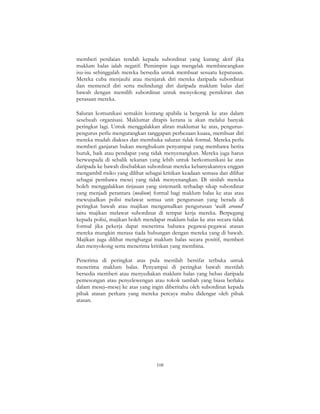 108
memberi penilaian rendah kepada subordinat yang kurang aktif jika
maklum balas ialah negatif. Pemimpin juga mengelak membincangkan
isu-isu sehinggalah mereka bersedia untuk membuat sesuatu keputusan.
Mereka cuba menjauhi atau menjarak diri mereka daripada subordinat
dan memencil diri serta melindungi diri daripada maklum balas dari
bawah dengan memilih subordinat untuk menyokong pemikiran dan
perasaan mereka.
Saluran komunikasi semakin kontang apabila ia bergerak ke atas dalam
sesebuah organisasi. Maklumat ditapis kerana ia akan melalui banyak
peringkat lagi. Untuk menggalakkan aliran maklumat ke atas, pengurus-
pengurus perlu mengurangkan tanggapan perbezaan kuasa, membuat diri
mereka mudah diakses dan membuka saluran tidak formal. Mereka perlu
memberi ganjaran bukan menghukum penyampai yang membawa berita
buruk, baik atau pendapat yang tidak menyenangkan. Mereka juga harus
berwaspada di sebalik tekanan yang lebih untuk berkomunikasi ke atas
daripada ke bawah disebabkan subordinat mereka kebanyakannya enggan
mengambil risiko yang dilihat sebagai kritikan keadaan semasa dan dilihat
sebagai pembawa mesej yang tidak menyenangkan. Di sinilah mereka
boleh menggalakkan tinjauan yang sistematik terhadap sikap subordinat
yang menjadi perantara (medium) formal bagi maklum balas ke atas atau
mewujudkan polisi melawat semua unit pengurusan yang berada di
peringkat bawah atau majikan mengamalkan pengurusan ‘walk around’
iaitu majikan melawat subordinat di tempat kerja mereka. Berpegang
kepada polisi, majikan boleh mendapat maklum balas ke atas secara tidak
formal jika pekerja dapat menerima bahawa pegawai-pegawai atasan
mereka mungkin merasa tiada hubungan dengan mereka yang di bawah.
Majikan juga dilihat menghargai maklum balas secara positif, memberi
dan menyokong serta menerima kritikan yang membina.
Penerima di peringkat atas pula mestilah bersifat terbuka untuk
menerima maklum balas. Penyampai di peringkat bawah mestilah
bersedia memberi atau menyediakan maklum balas yang bebas daripada
pemesongan atau penyelewengan atau tokok tambah yang biasa berlaku
dalam mesej–mesej ke atas yang ingin diberitahu oleh subordinat kepada
pihak atasan perkara yang mereka percaya mahu didengar oleh pihak
atasan.
 