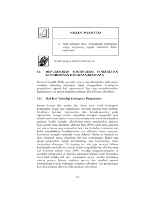 109
SOALAN DALAM TEKS
2. Pada pendapat anda, mengapakah kepimpinan
sangat bergantung kepada subordinat dalam
organisasi?
Semak jawapan anda di akhir bab ini.
5.6 MENGGUNAKAN KONTINGENSI PENGUKUHAN
KEPEMIMPINAN DAN KESAN-KESANNYA
Menurut Stogdill (1948) persoalan yang sering dibangkitkan ialah sejauh
manakah seseorang pemimpin dapat menggunakan kontingensi
pengukuhan? Apakah had kegunaannya? Apa yang menyederhanakan
kegunaannya dan apakah impaknya terhadap ahli-ahli atau subordinat?
5.6.1 Had-Had Terhadap Kontingensi Pengukuhan
Seperti konsep dan amalan lain dalam sains sosial kontingensi
pengukuhan bukan satu penyelesaian universal ataupun tidak penting.
Sebaliknya had-had kegunaannya dan keberkesanannya perlu
diperincikan. Sebagai contoh subordinat mungkin mengambil jalan
mudah untuk menyiapkan sesuatu kerja semata-mata untuk mendapatkan
ganjaran. Kualiti mungkin dikorbankan untuk mendapatkan ganjaran
bagi kuantiti yang dihasilkan. Menurut Bass (1990), upah kerja, ganjaran
dan sistem bonus yang merumitkan boleh menimbulkan kesamaran dan
boleh menyebabkan ketidakseriusan dan dikhuatiri kadar menurun.
Subordinat mungkin bertindak secara defensif. Berikutan daripada itu
akan terbentuk reaksi, penarikan diri atau penentangan. Begitu juga
jadual pengukuhan seperti perubahannya atau konsistennya boleh
menjejaskan dorongan. Di samping itu, ada juga persepsi bahawa
ketidakadilan melebihi kos faedah. Kajian yang dijalankan oleh Gaertner
dan Gaertner (dalam Bass, 1990) terhadap pengurus-pengurus di
peringkat persekutuan di Amerika mendapati bahawa upah berasaskan
merit tidak berlaku adil dan menjejaskan agensi mereka. Sebaliknya
mereka percaya bahawa penilaian prestasi dan standard prestasi
menyumbang kepada hubungan pengurus-subordinat dan perancangan
kerja jika tumpuan diberi kepada kemajuan subordinat.
 