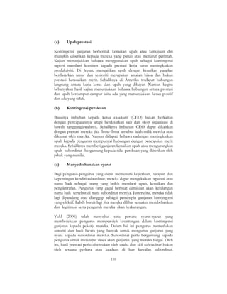 110
(a) Upah prestasi
Kontingensi ganjaran berbentuk kenaikan upah atau kemajuan diri
mungkin diberikan kepada mereka yang patuh atau menurut perintah.
Kajian menunjukkan bahawa menggunakan upah sebagai kontingensi
seperti memberi komisen kepada prestasi kerja turut meningkatkan
produktiviti. Di Jepun, mengaitkan upah dengan kenaikan pangkat
berdasarkan umur dan senioriti merupakan amalan biasa dan bukan
prestasi berasaskan merit. Sebaliknya di Amerika terdapat hubungan
langsung antara kerja keras dan upah yang dibayar. Namun begitu
kebanyakan hasil kajian menunjukkan bahawa hubungan antara prestasi
dan upah bercampur-campur iaitu ada yang menunjukkan kesan positif
dan ada yang tidak.
(b) Kontingensi perakuan
Biasanya imbuhan kepada ketua eksekutif (CEO) bukan berkaitan
dengan pencapaiannya tetapi berdasarkan saiz dan skop organisasi di
bawah tanggungjawabnya. Sebaliknya imbuhan CEO dapat dikaitkan
dengan prestasi mereka jika firma-firma tersebut ialah milik mereka atau
dikuasai oleh mereka. Namun didapati bahawa cadangan meningkatkan
upah kepada pengurus mempunyai hubungan dengan pencapaian merit
mereka. Sebaliknya memberi ganjaran kenaikan upah atau mengurangkan
upah subordinat bergantung kepada nilai perakuan yang diberikan oleh
pihak yang menilai.
(c) Menyederhanakan syarat
Bagi pengurus-pengurus yang dapat memenuhi keperluan, harapan dan
kepentingan kendiri subordinat, mereka dapat mengekalkan reputasi atau
nama baik sebagai orang yang boleh memberi upah, kenaikan dan
pengiktirafan. Pengurus yang gagal berbuat demikian akan kehilangan
nama baik tersebut di mata subordinat mereka. Justeru itu, mereka tidak
lagi dipandang atau dianggap sebagai pemimpin ganjaran kontingensi
yang efektif. Lebih buruk lagi jika mereka dilihat semakin membebankan
dan legitimasi serta pengaruh mereka akan berkurangan.
Yukl (2006) telah menyebut satu persatu syarat-syarat yang
membolehkan pengurus memperoleh keuntungan dalam kontingensi
ganjaran kepada pekerja mereka. Dalam hal ini pengurus memerlukan
autoriti dan budi bicara yang banyak untuk mengurus ganjaran yang
nyata kepada subordinat mereka. Subordinat perlu bergantung kepada
pengurus untuk mendapat akses akan ganjaran yang mereka hargai. Oleh
itu, hasil prestasi perlu ditentukan oleh usaha dan skil subordinat bukan
oleh sesuatu perkara atau keadaan di luar kawalan subordinat.
 