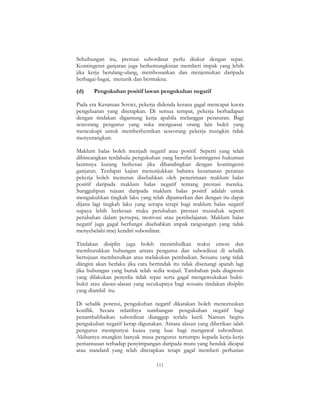 111
Sehubungan itu, prestasi subordinat perlu diukur dengan tepat.
Kontingensi ganjaran juga berkemungkinan memberi impak yang lebih
jika kerja berulang-ulang, membosankan dan menjemukan daripada
berbagai-bagai, menarik dan bermakna.
(d) Pengukuhan positif lawan pengukuhan negatif
Pada era Kesatuan Soviet, pekerja didenda kerana gagal mencapai kuota
pengeluaran yang ditetapkan. Di semua tempat, pekerja berhadapan
dengan tindakan digantung kerja apabila melanggar peraturan. Bagi
seseorang pengurus yang suka menguasai orang lain bukti yang
mencukupi untuk memberhentikan seseorang pekerja mungkin tidak
menyenangkan.
Maklum balas boleh menjadi negatif atau positif. Seperti yang telah
dibincangkan terdahulu pengukuhan yang bersifat kontingensi hukuman
lazimnya kurang berkesan jika dibandingkan dengan kontingensi
ganjaran. Terdapat kajian menunjukkan bahawa kesamaran peranan
pekerja boleh menurun disebabkan oleh penerimaan maklum balas
positif daripada maklum balas negatif tentang prestasi mereka.
Sungguhpun tujuan daripada maklum balas positif adalah untuk
mengukuhkan tingkah laku yang telah dipamerkan dan dengan itu dapat
dijana lagi tingkah laku yang serupa tetapi bagi maklum balas negatif
supaya lebih berkesan maka perubahan prestasi mustahak seperti
perubahan dalam persepsi, motivasi atau pembelajaran. Maklum balas
negatif juga gagal berfungsi disebabkan impak rangsangan yang tidak
menyebelahi imej kendiri subordinat.
Tindakan disiplin juga boleh menimbulkan reaksi emosi dan
memburukkan hubungan antara pengurus dan subordinat di sebalik
bertujuan membetulkan atau melakukan pembaikan. Sesuatu yang tidak
diingini akan berlaku jika cara bertindak itu tidak disenangi apatah lagi
jika hubungan yang buruk telah sedia wujud. Tambahan pula diagnosis
yang dilakukan penyelia tidak tepat serta gagal mengemukakan bukti-
bukti atau alasan-alasan yang secukupnya bagi sesuatu tindakan disiplin
yang diambil itu.
Di sebalik potensi, pengukuhan negatif dikatakan boleh mencetuskan
konflik. Secara relatifnya sumbangan pengukuhan negatif bagi
penambahbaikan subordinat dianggap terlalu kecil. Namun begitu
pengukuhan negatif kerap digunakan. Antara alasan yang diberikan ialah
pengurus mempunyai kuasa yang luas bagi mengawal subordinat.
Akibatnya mungkin banyak masa pengurus tertumpu kepada kerja-kerja
pemantauan terhadap penyimpangan daripada mutu yang hendak dicapai
atau standard yang telah ditetapkan tetapi gagal memberi perhatian
 