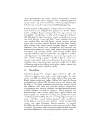 112
kepada penyimpangan itu sendiri mungkin mengundang bencana.
Kesibukan menumpu kepada kegagalan akan menghalang perhatian
kepada perkara yang positif terutamanya berhubung dengan ketiadaan
matlamat yang jelas, polisi yang jelas dan objektif jangka panjang.
Menurut Zaleznik (1966) pengurus mungkin tiada atau kurang kuasa
untuk memberi atau memperakukan ganjaran atau hadiah. Apabila
mereka berhadapan dengan tuntutan produktiviti yang berterusan akan
meningkatlah kecenderungan mereka untuk menggunakan hukuman
lebih-lebih lagi jika laporan pengurus mudah mengenal pasti prestasi
yang buruk daripada prestasi yang baik. Prestasi subordinat di bawah
paras standard lebih menonjol kepada seorang pengurus daripada
prestasi yang mengatasi standard. Terdapat beberapa alasan terhadap
sebab pengurus lebih sensitif kepada kegagalan daripada keupayaan
subordinat. Antara alasannya ialah kriteria prestasi bagi penerimaan yang
minimal sering diperjelaskan dengan terang daripada kriteria pencapaian
atau prestasi yang cemerlang. Prestasi buruk biasanya memberi impak
yang lebih terhadap fungsi atau perjalanan kerja berpasukan daripada
kejayaan pencapaian itu sendiri. Menurut Yukl (2006) lagi pengurus akan
lebih sensitif terhadap kegagalan subordinat. Justeru sejauh mana
pengurus melaksanakan kerja mereka bergantung kepada sejauh mana
subordinat telah melaksanakan tugas atau kerja mereka. Seperti dalam
perbincangan awal, upah, produktif atau kenaikan pangkat pengurus akan
bergantung kepada prestasi subordinat mereka.
(e) Masalah lain
Kontingensi pengukuhan mungkin gagal disebabkan tidak jelas
perbezaan pengukuhan antara fungsi prestasi yang mencukupi dan fungsi
prestasi yang tidak mencukupi. Pujian sahaja tidak memberi kesan tanpa
diiringi dengan ganjaran atau hadiah. Maklum balas juga boleh kurang
impaknya kerana matlamat tidak ditetapkan dengan jelas. Menurut Katz
dan Kahn (1978) impak pengukuhan kepemimpinan terhadap tingkah
laku subordinat ialah usaha atau percubaan pengurus menggunakan
pelbagai pengukuhan terhadap subordinat dan akan bergantung kepada
persepsi subordinat terhadap niat pengurus. Adakah pengurus cuba
mendominasinya, untuk menarik perhatiannya kepada standard unit,
menyokongnya atau mendesaknya meningkatkan produktiviti? Kajian
Greenberg dan Baron (1997) terhadap 220 orang sampel, menunjukkan
bahawa subordinat percaya bahawa pengurus mahu mendominasi
mereka daripada menyokong atau membantu mereka mencapai tahap
prestasi yang tinggi. Sebahagian daripada pegangan ini mungkin
disebabkan kecenderungan subordinat selaku orang yang terlibat dalam
pengurusan beranggapan sebab-sebab situasi seperti masalah yang sukar
atau masalah bekalan atau nasib kurang menyebelahi prestasi mereka.
 