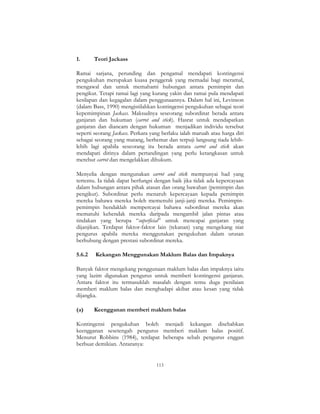 113
1. Teori Jackass
Ramai sarjana, perunding dan pengamal mendapati kontingensi
pengukuhan merupakan kuasa penggerak yang memadai bagi meramal,
mengawal dan untuk memahami hubungan antara pemimpin dan
pengikut. Tetapi ramai lagi yang kurang yakin dan ramai pula mendapati
kesilapan dan kegagalan dalam penggunaannya. Dalam hal ini, Levinson
(dalam Bass, 1990) mengistilahkan kontingensi pengukuhan sebagai teori
kepemimpinan Jackass. Maksudnya seseorang subordinat berada antara
ganjaran dan hukuman (carrot and stick). Hasrat untuk mendapatkan
ganjaran dan diancam dengan hukuman menjadikan individu tersebut
seperti seorang Jackass. Perkara yang berlaku ialah maruah atau harga diri
sebagai seorang yang matang, berhemat dan terpuji langsung tiada lebih-
lebih lagi apabila seseorang itu berada antara carrot and stick akan
mendapati dirinya dalam pertandingan yang perlu ketangkasan untuk
merebut carrot dan mengelakkan dihukum.
Menyelia dengan mengunakan carrot and stick mempunyai had yang
tertentu. Ia tidak dapat berfungsi dengan baik jika tidak ada kepercayaan
dalam hubungan antara pihak atasan dan orang bawahan (pemimpin dan
pengikut). Subordinat perlu menaruh kepercayaan kepada pemimpin
mereka bahawa mereka boleh memenuhi janji-janji mereka. Pemimpin-
pemimpin hendaklah mempercayai bahawa subordinat mereka akan
mematuhi kehendak mereka daripada mengambil jalan pintas atau
tindakan yang berupa “superficial” untuk mencapai ganjaran yang
dijanjikan. Terdapat faktor-faktor lain (tekanan) yang mengekang niat
pengurus apabila mereka menggunakan pengukuhan dalam urusan
berhubung dengan prestasi subordinat mereka.
5.6.2 Kekangan Menggunakan Maklum Balas dan Impaknya
Banyak faktor mengekang penggunaan maklum balas dan impaknya iaitu
yang lazim digunakan pengurus untuk memberi kontingensi ganjaran.
Antara faktor itu termasuklah masalah dengan temu duga penilaian
memberi maklum balas dan menghadapi akibat atau kesan yang tidak
dijangka.
(a) Keengganan memberi maklum balas
Kontingensi pengukuhan boleh menjadi kekangan disebabkan
keengganan sesetengah pengurus memberi maklum balas positif.
Menurut Robbins (1984), terdapat beberapa sebab pengurus enggan
berbuat demikian. Antaranya:
 