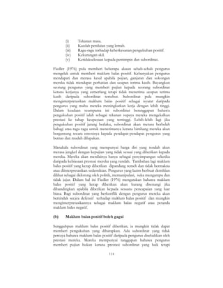 114
(i) Tekanan masa.
(ii) Kaedah penilaian yang lemah.
(iii) Ragu-ragu terhadap keberkesanan pengukuhan positif.
(iv) Kekurangan skil.
(v) Ketidakselesaan kepada pemimpin dan subordinat.
Fiedler (1976) pula memberi beberapa alasan sebab-sebab pengurus
mengelak untuk memberi maklum balas positif. Kebanyakan pengurus
mendapati dan merasa kesal apabila pujian, ganjaran dan sokongan
mereka tidak mendapat perhatian dan ucapan terima kasih. Bayangkan
seorang pengurus yang memberi pujian kepada seorang subordinat
kerana kerjanya yang cemerlang tetapi tidak menerima ucapan terima
kasih daripada subordinat tersebut. Subordinat pula mungkin
menginterpretasikan maklum balas positif sebagai isyarat daripada
pengurus yang mahu mereka meningkatkan kerja dengan lebih tinggi.
Dalam keadaan seumpama ini subordinat beranggapan bahawa
pengukuhan positif ialah sebagai tekanan supaya mereka mengekalkan
prestasi ke tahap keupayaan yang tertinggi. Lebih-lebih lagi jika
pengukuhan positif jarang berlaku, subordinat akan merasa berbelah
bahagi atau ragu-ragu untuk menerimanya kerana bimbang mereka akan
bergantung secara emosinya kepada pendapat-pendapat pengurus yang
bernas dan mudah dilupakan.
Manakala subordinat yang mempunyai harga diri yang rendah akan
merasa jengkel dengan kepujian yang tidak sesuai yang diberikan kepada
mereka. Mereka akan menilainya hanya sebagai penyimpangan seketika
daripada kebiasaan prestasi mereka yang rendah. Tambahan lagi maklum
balas positif yang kerap diberikan dipandang remeh dan tidak bermakna
atau diinterpretasikan sedemikian. Pengurus yang lazim berbuat demikian
dilihat sebagai didorong oleh politik, memanipulasi, suka mengampu dan
tidak jujur. Dalam hal ini Fiedler (1976) mengatakan bahawa maklum
balas positif yang kerap diberikan akan kurang disenangi jika
dibandingkan apabila diberikan kepada sesuatu pencapaian yang luar
biasa. Bagi subordinat yang berkonflik dengan pengurus mereka akan
bertindak secara defensif terhadap maklum balas positif dan mungkin
menginterpretasikannya sebagai maklum balas negatif atau petanda
maklum balas negatif.
(b) Maklum balas positif boleh gagal
Sungguhpun maklum balas positif diberikan, ia mungkin tidak dapat
memberi pengukuhan yang diharapkan. Ada subordinat yang tidak
percaya bahawa maklum balas positif daripada pengurus disebabkan oleh
prestasi mereka. Mereka mempunyai tanggapan bahawa pengurus
memberi pujian bukan kerana prestasi subordinat yang baik tetapi
 
