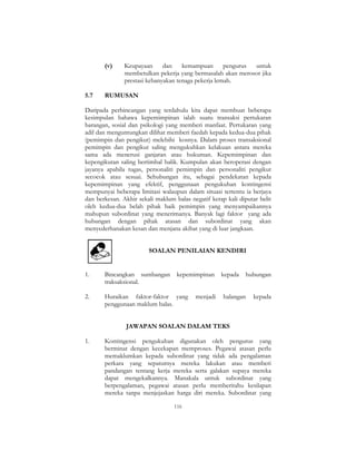 116
(v) Keupayaan dan kemampuan pengurus untuk
membetulkan pekerja yang bermasalah akan merosot jika
prestasi kebanyakan tenaga pekerja lemah.
5.7 RUMUSAN
Daripada perbincangan yang terdahulu kita dapat membuat beberapa
kesimpulan bahawa kepemimpinan ialah suatu transaksi pertukaran
barangan, sosial dan psikologi yang memberi manfaat. Pertukaran yang
adil dan menguntungkan dilihat memberi faedah kepada kedua-dua pihak
(pemimpin dan pengikut) melebihi kosnya. Dalam proses transaksional
pemimpin dan pengikut saling mengukuhkan kelakuan antara mereka
sama ada menerusi ganjaran atau hukuman. Kepemimpinan dan
kepengikutan saling bertimbal balik. Kumpulan akan beroperasi dengan
jayanya apabila tugas, personaliti pemimpin dan personaliti pengikut
secocok atau sesuai. Sehubungan itu, sebagai pendekatan kepada
kepemimpinan yang efektif, penggunaan pengukuhan kontingensi
mempunyai beberapa limitasi walaupun dalam situasi tertentu ia berjaya
dan berkesan. Akhir sekali maklum balas negatif kerap kali diputar belit
oleh kedua-dua belah pihak baik pemimpin yang menyampaikannya
mahupun subordinat yang menerimanya. Banyak lagi faktor yang ada
hubungan dengan pihak atasan dan subordinat yang akan
menyederhanakan kesan dan menjana akibat yang di luar jangkaan.
SOALAN PENILAIAN KENDIRI
1. Bincangkan sumbangan kepemimpinan kepada hubungan
traksaksional.
2. Huraikan faktor-faktor yang menjadi halangan kepada
penggunaan maklum balas.
JAWAPAN SOALAN DALAM TEKS
1. Kontingensi pengukuhan digunakan oleh pengurus yang
berminat dengan kecekapan memproses. Pegawai atasan perlu
memaklumkan kepada subordinat yang tidak ada pengalaman
perkara yang sepatutnya mereka lakukan atau memberi
pandangan tentang kerja mereka serta galakan supaya mereka
dapat mengekalkannya. Manakala untuk subordinat yang
berpengalaman, pegawai atasan perlu memberitahu kesilapan
mereka tanpa menjejaskan harga diri mereka. Subordinat yang
 
