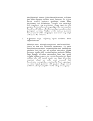 117
gagal memenuhi harapan pengurusan perlu memberi penjelasan
dan bukan dikenakan tindakan berupa hukuman. Jika pekerja
kurang memberi komitmen, penglibatan pekerja dalam
perancangan perlu ditingkatkan. Pemimpin perlu mengetahui
jenis pengukuhan yang sesuai dengan pelbagai ragam atau sifat
pengikut. Pemimpin haruslah mengenal pasti dan menyenaraikan
bentuk-bentuk kelakuan subordinat yang dapat memaksimumkan
pencapaian kumpulan. Anjakan kawalan daripada pemimpin
kepada kawalan kendiri oleh pengikut ialah sesuatu yang sangat
dialu-alukan dan bermanfaat.
2. Kepimpinan sangat bergantung kepada subordinat dalam
organisasi kerana:
Hubungan antara pemimpin dan pengikut bersifat timbal balik.
Justeru itu, kita perlu memahami kedua-duanya. Kita perlu
memahami peranan antara kedua-dua pihak untuk mendapatkan
gambaran yang lebih jelas. Ada pendapat menyatakan bahawa
kepatuhan pengikut ialah cerminan kejayaan pemimpin. Maklum
balas daripada subordinat meninggalkan kesan yang positif
terhadap kelakuan pengurus atau penyelia. Justeru itu, kita dapati
maklum balas telah menjadi amalan biasa dalam kebanyakan
organisasi sebagai satu usaha untuk menambah baik
keberkesanan pemimpin dan operasi mereka. Antara kepentingan
subordinat kepada pemimpin ialah pengikut sebagai sumber
maklumat, sokongan yang tidak berbelah bahagi dan sebagainya.
 