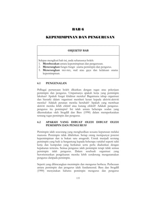 119
BAB 6
KEPEMIMPINAN DAN PENGURUSAN
OBJEKTIF BAB
Selepas mengikuti bab ini, anda seharusnya boleh:
1. Membezakan antara kepemimpinan dan pengurusan.
2. Menerangkan fungsi-fungsi utama pemimpin dan pengurus.
3. Menerangkan tret-tret, stail atau gaya dan kelakuan utama
kepemimpinan.
6.1 PENGENALAN
Pelbagai pertanyaan boleh dikaitkan dengan tugas atau pekerjaan
pemimpin dan pengurus. Umpamanya apakah kerja yang pemimpin
lakukan? Apakah fungsi khidmat mereka? Bagaimana tahap organisasi
dan hierarki dalam organisasi memberi kesan kepada aktiviti-aktiviti
mereka? Adakah peranan mereka berubah? Apakah yang membuat
aktiviti mereka lebih efektif atau kurang efektif? Adakah pengurus-
pengurus itu pemimpin? Ini ialah antara beberapa soalan yang
dikemukakan oleh Stogdill dan Bass (1990) dalam memperkatakan
tentang tugas pemimpin dan pengurus.
6.2 APAKAH YANG DIBUAT OLEH DIBUAT OLEH
PEMIMPIN DAN PENGURUS?
Pemimpin ialah seseorang yang menghasilkan sesuatu keputusan melalui
manusia. Pemimpin tidak dilahirkan. Setiap orang mempunyai potensi
kepemimpinan dan ia bukan satu anugerah. Untuk menjadi seorang
pemimpin yang baik ia bergantung kepada beberapa variabel seperti tabii
kerja dan kumpulan yang berkaitan serta perlu diadunkan dengan
kepakaran tertentu. Semua pengurus ialah pemimpin tetapi tidak semua
pemimpin ialah pengurus. Dalam sesebuah organisasi yang
berorientasikan pengeluaran mereka lebih cenderung mengutamakan
pengurus daripada pemimpin.
Seperti yang dibincangkan memimpin dan mengurus berbeza. Perbezaan
antara pemimpin dan pengurus ialah fundamental. Bass dan Stogdill
(1990) menyatakan bahawa pemimpin mengurus dan pengurus
 