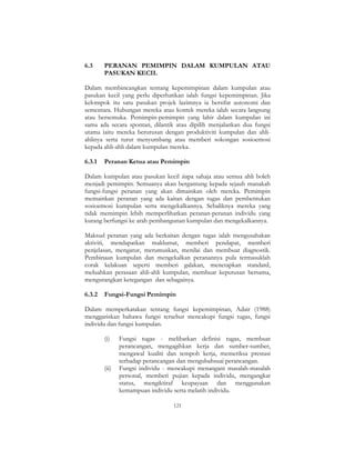 121
6.3 PERANAN PEMIMPIN DALAM KUMPULAN ATAU
PASUKAN KECIL
Dalam membincangkan tentang kepemimpinan dalam kumpulan atau
pasukan kecil yang perlu diperhatikan ialah fungsi kepemimpinan. Jika
kelompok itu satu pasukan projek lazimnya ia bersifat autonomi dan
sementara. Hubungan mereka atau kontek mereka ialah secara langsung
atau bersemuka. Pemimpin-pemimpin yang lahir dalam kumpulan ini
sama ada secara spontan, dilantik atau dipilih menjalankan dua fungsi
utama iaitu mereka berurusan dengan produktiviti kumpulan dan ahli-
ahlinya serta turut menyumbang atau memberi sokongan sosioemosi
kepada ahli-ahli dalam kumpulan mereka.
6.3.1 Peranan Ketua atau Pemimpin
Dalam kumpulan atau pasukan kecil siapa sahaja atau semua ahli boleh
menjadi pemimpin. Semuanya akan bergantung kepada sejauh manakah
fungsi-fungsi peranan yang akan dimainkan oleh mereka. Pemimpin
memainkan peranan yang ada kaitan dengan tugas dan pembentukan
sosioemosi kumpulan serta mengekalkannya. Sebaliknya mereka yang
tidak memimpin lebih memperlihatkan peranan-peranan individu yang
kurang berfungsi ke arah pembangunan kumpulan dan mengekalkannya.
Maksud peranan yang ada berkaitan dengan tugas ialah mengusahakan
aktiviti, mendapatkan maklumat, memberi pendapat, memberi
penjelasan, mengatur, merumuskan, menilai dan membuat diagnostik.
Pembinaan kumpulan dan mengekalkan peranannya pula termasuklah
corak kelakuan seperti memberi galakan, menetapkan standard,
meluahkan perasaan ahli-ahli kumpulan, membuat keputusan bersama,
mengurangkan ketegangan dan sebagainya.
6.3.2 Fungsi-Fungsi Pemimpin
Dalam memperkatakan tentang fungsi kepemimpinan, Adair (1988)
menggariskan bahawa fungsi tersebut mencakupi fungsi tugas, fungsi
individu dan fungsi kumpulan.
(i) Fungsi tugas - melibatkan definisi tugas, membuat
perancangan, mengagihkan kerja dan sumber-sumber,
mengawal kualiti dan tempoh kerja, memeriksa prestasi
terhadap perancangan dan mengubahsuai perancangan.
(ii) Fungsi individu - mencakupi menangani masalah-masalah
personal, memberi pujian kepada individu, mengangkat
status, mengiktiraf keupayaan dan menggunakan
kemampuan individu serta melatih individu.
 