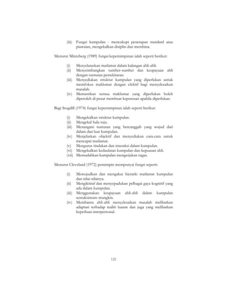 122
(iii) Fungsi kumpulan - mencakupi penetapan standard atau
piawaian, mengekalkan disiplin dan membina.
Menurut Mintzberg (1989) fungsi kepemimpinan ialah seperti berikut:
(i) Menyelaraskan matlamat dalam kalangan ahli-ahli.
(ii) Menyeimbangkan sumber-sumber dan keupayaan ahli
dengan tuntutan persekitaran.
(iii) Menyediakan struktur kumpulan yang diperlukan untuk
memfokus maklumat dengan efektif bagi menyelesaikan
masalah.
(iv) Memastikan semua maklumat yang diperlukan boleh
diperoleh di pusat membuat keputusan apabila diperlukan.
Bagi Stogdill (1974) fungsi kepemimpinan ialah seperti berikut:
(i) Mengekalkan struktur kumpulan.
(ii) Mengekal hala tuju.
(iii) Menangani tuntutan yang bercanggah yang wujud dari
dalam dan luar kumpulan.
(iv) Menjelaskan objektif dan menyediakan cara-cara untuk
mencapai matlamat.
(v) Mengurus tindakan dan interaksi dalam kumpulan.
(vi) Mengekalkan kedaulatan kumpulan dan kepuasan ahli.
(vii) Memudahkan kumpulan mengerjakan tugas.
Menurut Cleveland (1972) pemimpin mempunyai fungsi seperti:
(i) Mewujudkan dan mengakui hierarki matlamat kumpulan
dan nilai-nilainya.
(ii) Mengiktiraf dan menyepadukan pelbagai gaya kognitif yang
ada dalam kumpulan.
(iii) Menggunakan keupayaan ahli-ahli dalam kumpulan
semaksimum mungkin.
(iv) Membantu ahli-ahli menyelesaikan masalah melibatkan
adaptasi terhadap realiti luaran dan juga yang melibatkan
keperluan interpersonal.
 