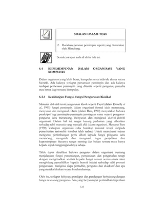 123
SOALAN DALAM TEKS
2. Huraikan peranan pemimpin seperti yang diutarakan
oleh Mintzberg.
Semak jawapan anda di akhir bab ini.
6.4 KEPEMIMPINAN DALAM ORGANISASI YANG
KOMPLEKS
Dalam organisasi yang lebih besar, kumpulan serta individu diatur secara
hierarki. Ada kalanya terdapat persamaan pemimpin dan ada kalanya
terdapat perbezaan pemimpin yang dilantik seperti pengurus, penyelia
atau ketua bagi sesuatu kumpulan.
6.4.1 Kekurangan Fungsi-Fungsi Pengurusan Klasikal
Menurut ahli-ahli teori pengurusan klasik seperti Fayol (dalam Donelly et
al., 1995) fungsi pemimpin dalam organisasi formal ialah merancang,
menyusun dan mengawal. Davis (dalam Bass, 1990) menyatakan bahawa
preskripsi bagi pemimpin-pemimpin perniagaan sama seperti pengurus-
pengurus iaitu merancang, menyusun dan mengawal aktiviti-aktiviti
organisasi. Dalam hal ini sangat kurang perhatian yang diberikan
terhadap tabii manusia yang menjadi ahli dalam organisasi. Menurut Bass
(1990) walaupun organisasi cuba bersikap rasional tetapi daripada
pemerhatian rasionaliti tersebut ialah terhad. Untuk memahami tujuan
mengurus pertimbangan perlu diberi kepada fungsi pengurus iaitu
merancang, mengarah dan mengawal tugas penyeliaan dan
kepemimpinan biasanya sangat penting dan bukan semata-mata hanya
kepada aspek tanggungjawabnya sahaja.
Tidak dapat dinafikan bahawa pengurus dalam organisasi memang
menjalankan fungsi perancangan, penyusunan dan pengawalan tetapi
dengan mengehadkan analisis kepada fungsi umum semata-mata akan
menghalang penyelidikan kepada bentuk inkuiri terhadap tabii prestasi
pengurusan mengenai siapa pentadbir, pengurus dan eksekutif dan apa
yang mereka lakukan secara keseluruhannya.
Oleh itu, terdapat beberapa pendapat dan pandangan berhubung dengan
fungsi seseorang pengurus. Ada yang berpendapat pertindihan keperluan
 