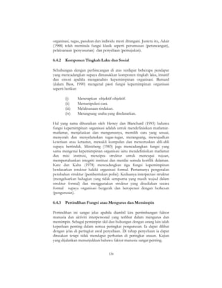 124
organisasi, tugas, pasukan dan individu mesti ditangani. Justeru itu, Adair
(1988) telah meminda fungsi klasik seperti perumusan (perancangan),
pelaksanaan (penyusunan) dan penyeliaan (pemujukan).
6.4.2 Komponen Tingkah Laku dan Sosial
Sehubungan dengan perbincangan di atas terdapat beberapa pendapat
yang mencadangkan supaya dimasukkan komponen tingkah laku, intuitif
dan emosi apabila menganalisis kepemimpinan organisasi. Barnard
(dalam Bass, 1990) mengenal pasti fungsi kepemimpinan organisasi
seperti berikut:
(i) Menetapkan objektif-objektif.
(ii) Memanipulasi cara.
(iii) Melaksanaan tindakan.
(iv) Merangsang usaha yang diselaraskan.
Hal yang sama dihuraikan oleh Hersey dan Blanchard (1993) bahawa
fungsi kepemimpinan organisasi adalah untuk mendefinisikan matlamat-
matlamat, menjelaskan dan mengurusnya, memilih cara yang sesuai,
menyerah dan menyelaraskan tugas-tugas, merangsang, mewujudkan
kesetiaan atau ketaatan, mewakli kumpulan dan mencetuskan ahli-ahli
supaya bertindak. Mintzberg (1983) juga mencadangkan fungsi yang
sama mengenai kepemimpinan organisasi iaitu mendefinisikan matlamat
dan misi institusi, mencipta struktur untuk mencapai tujuan,
mempertahankan integriti institusi dan menilai semula konflik dalaman.
Katz dan Kahn (1978) mencadangkan tiga fungsi kepemimpinan
berdasarkan struktur hakiki organisasi formal. Pertamanya pengenalan
perubahan struktur (pembentukan polisi). Keduanya interpretasi struktur
(mengeluarkan bahagian yang tidak sempurna yang masih wujud dalam
struktur formal) dan menggunakan struktur yang disediakan secara
formal supaya organisasi bergerak dan beroperasi dengan berkesan
(pengurusan).
6.4.3 Pertindihan Fungsi atau Mengurus dan Memimpin
Pertindihan ini sangat jelas apabila diambil kira pertimbangan faktor
manusia dan aktiviti interpersonal yang terlibat dalam mengurus dan
memimpin. Sebagai pemimpin skil dan hubungan dengan orang lain ialah
keperluan penting dalam semua peringkat pengurusan. Ia dapat dilihat
dengan jelas di peringkat awal penyeliaan. Di tahap penyeliaan ia dapat
dirasakan tetapi tidak mendapat perhatian di peringkat atasan. Kajian
yang dijalankan menunjukkan bahawa faktor manusia sangat penting.
 