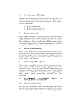 125
6.4.4 Peranan Pengurusan Mintzberg
Minztberg memperkenalkan model peranan pengurusan bersepadu yang
dikatakan dinamik termasuk aktiviti dalaman dan aktiviti luaran.
Mintzberg membahagikan aktiviti-aktiviti pengurusan kepada peranan-
peranan seperti berikut:
(i) Peranan interpersonal.
(ii) Peranan memberi maklumat.
(iii) Peranan mengambil keputusan.
1. Kategori interpersonal
Dalam kategori interpersonal terdapat tiga peranan khusus iaitu peranan
sebagai lambang, peranan sebagai ketua atau pemimpin dan peranan
perhubungan. Dalam peranan sebagai lambang, pengurus menjalankan
tugas-tugas simbolik sebagai ketua organisasi. Manakala dalam peranan
sebagai ketua atau pemimpin, pengurus mewujudkan iklim kerja dan
merangsang subordinat untuk mencapai matlamat organisasi.
2. Kategori pemberi maklumat
Dalam kategori pemberi maklumat juga mengandungi tiga peranan iaitu
sebagai pemantau, penyebar dan jurucakap. Sebagai pemantau, pengurus
bertindak mengumpul semua maklumat yang relevan dengan organisasi.
Sebagai penyebar, pengurus mengedarkan maklumat daripada luar
kepada ahli-ahli dalam organisasi.
3. Kategori pengambilan keputusan
Dalam kategori pengambilan keputusan terdapat empat peranan khusus
iaitu sebagai pengusaha, pembantu gangguan, pengagih sumber dan
perunding. Pengurus mengambil peranan usahawan apabila mereka mula
mengawal perubahan dalam organisasi supaya sesuai dengan keadaan
persekitaran yang berubah. Peranan sebagai pembantu gangguan didapati
apabila mereka terpaksa menyelesaikan perubahan yang tidak
dijangkakan.
6.5 KEPEMIMPINAN AUTOKRATIK LAWAN (VS)
KEPEMIMPINAN DEMOKRATIK
6.5.1 Kepemimpinan Autokratik
Gaya atau stail kepemimpinan berbeza daripada gaya autokratik kepada
laissez-faire. Likert melihat kepemimpinan autokratik dalam dua bentuk
iaitu sistem eksploitif autokrat dan benevolent autokrat. Kepemimpinan
 