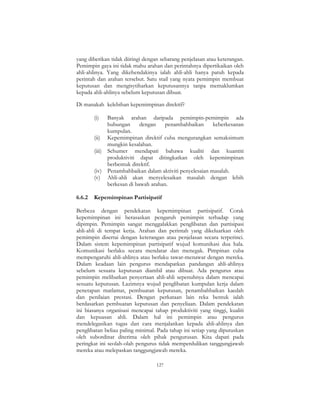 127
yang diberikan tidak diiringi dengan sebarang penjelasan atau keterangan.
Pemimpin gaya ini tidak mahu arahan dan perintahnya dipertikaikan oleh
ahli-ahlinya. Yang dikehendakinya ialah ahli-ahli hanya patuh kepada
perintah dan arahan tersebut. Satu stail yang nyata pemimpin membuat
keputusan dan mengisytiharkan keputusannya tanpa memaklumkan
kepada ahli-ahlinya sebelum keputusan dibuat.
Di manakah kelebihan kepemimpinan direktif?
(i) Banyak arahan daripada pemimpin-pemimpin ada
hubungan dengan penambahbaikan keberkesanan
kumpulan.
(ii) Kepemimpinan direktif cuba mengurangkan semaksimum
mungkin kesalahan.
(iii) Schumer mendapati bahawa kualiti dan kuantiti
produktiviti dapat ditingkatkan oleh kepemimpinan
berbentuk direktif.
(iv) Penambahbaikan dalam aktiviti penyelesaian masalah.
(v) Ahli-ahli akan menyelesaikan masalah dengan lebih
berkesan di bawah arahan.
6.6.2 Kepemimpinan Partisipatif
Berbeza dengan pendekatan kepemimpinan partisipatif. Corak
kepemimpinan ini berasaskan pengaruh pemimpin terhadap yang
dipimpin. Pemimpin sangat menggalakkan penglibatan dan partisipasi
ahli-ahli di tempat kerja. Arahan dan perintah yang dikeluarkan oleh
pemimpin disertai dengan keterangan atau penjelasan secara terperinci.
Dalam sistem kepemimpinan partisipatif wujud komunikasi dua hala.
Komunikasi berlaku secara mendatar dan menegak. Pimpinan cuba
mempengaruhi ahli-ahlinya atau berlaku tawar-menawar dengan mereka.
Dalam keadaan lain pengurus mendapatkan pandangan ahli-ahlinya
sebelum sesuatu keputusan diambil atau dibuat. Ada pengurus atau
pemimpin melibatkan penyertaan ahli-ahli sepenuhnya dalam mencapai
sesuatu keputusan. Lazimnya wujud penglibatan kumpulan kerja dalam
penetapan matlamat, pembuatan keputusan, penambahbaikan kaedah
dan penilaian prestasi. Dengan perkataan lain reka bentuk ialah
berdasarkan pembuatan keputusan dan penyeliaan. Dalam pendekatan
ini biasanya organisasi mencapai tahap produktiviti yang tinggi, kualiti
dan kepuasan ahli. Dalam hal ini pemimpin atau pengurus
mendelegasikan tugas dan cara menjalankan kepada ahli-ahlinya dan
penglibatan beliau paling minimal. Pada tahap ini setiap yang diputuskan
oleh subordinat diterima oleh pihak pengurusan. Kita dapati pada
peringkat ini seolah-olah pengurus tidak memperdulikan tanggungjawab
mereka atau melepaskan tanggungjawab mereka.
 