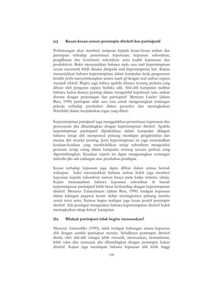 128
(a) Kesan-kesan umum pemimpin direktif dan partisipatif
Perbincangan akan memberi tumpuan kepada kesan-kesan arahan dan
partisipasi terhadap penerimaan keputusan, kepuasan subordinat,
penglibatan dan komitmen subordinat serta kualiti keputusan dan
produktiviti. Bukti menunjukkan bahawa tiada satu stail kepemimpinan
secara automatik lebih disukai daripada stail kepemimpinan lain. Kajian
menunjukkan bahawa kepemimpinan dalam kumpulan kerja pengurusan
kendiri perlu menyeimbangkan antara hands off dengan stail arahan supaya
menjadi efektif. Begitu juga halnya apabila ditanya tentang perkara yang
dibuat oleh pengurus supaya berlaku adil. Ahli-ahli kumpulan melihat
bahawa kedua-duanya penting dalam mengambil keputusan iaitu arahan
disertai dengan penerangan dan partisipatif. Menurut Lawler (dalam
Bass, 1990) partisipasi ialah satu cara untuk mengurangkan tentangan
pekerja terhadap perubahan dalam prosedur dan meningkatkan
fleksibiliti dalam menjalankan tugas yang diberi.
Kepemimpinan patisipatif juga menggalakkan penerimaan keputusan dan
persetujuan jika dibandingkan dengan kepemimpinan direktif. Apabila
kepemimpinan partisipatif dipraktikkan dalam kumpulan didapati
bahawa setiap ahli mempunyai peluang mendapat pengiktirafan dan
merasa diri mereka penting. Jenis kepemimpinan ini juga mewujudkan
keadaan-keadaan yang membolehkan setiap subordinat mengetahui
perasaan setiap orang dalam kumpulan tentang sesuatu perkara yang
dipertimbangkan. Keadaan seperti ini dapat mengurangkan tentangan
individu jika ada cadangan atau perubahan pendapat.
Kesan terhadap kepuasan juga dapat dilihat dalam semua bentuk
walaupun bukti menunjukkan bahawa arahan boleh juga memberi
kepuasan kepada subordinat namun hanya pada kadar tertentu sahaja.
Kajian menunjukkan bahawa kepuasan subordinat di bawah
kepemimpinan partisipatif lebih besar berbanding dengan kepemimpinan
direktif. Menurut Tannenbaum (dalam Bass, 1990) terdapat kepuasan
dalam kalangan pegawai kerani akibat meningkatnya peluang mereka
untuk turut serta. Namun begitu terdapat juga kesan positif pemimpin
direktif. Ada pendapat mengatakan bahawa kepemimpinan direktif boleh
meningkatkan tahap kohesif kumpulan.
(b) Bilakah partisipasi tidak begitu memuaskan?
Menurut Aminuddin (1990), tidak terdapat hubungan antara kepuasan
ahli dengan jumlah partisipasi mereka. Sebaliknya pemimpin direktif
dinilai oleh ahli-ahli sebagai lebih menarik, memuaskan, bermatlamat,
lebih tulus dan memujuk jika dibandingkan dengan pemimpin bukan
direktif. Kajian juga mendapati bahawa kepuasan ahli lebih tinggi
 