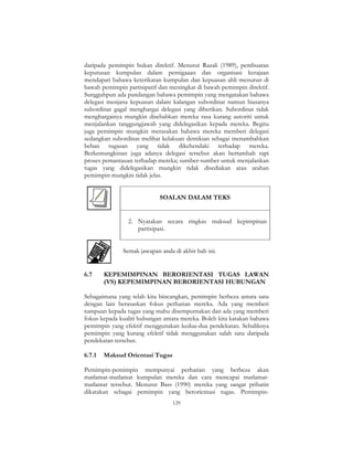 129
daripada pemimpin bukan direktif. Menurut Razali (1989), pembuatan
keputusan kumpulan dalam pernigaaan dan organisasi kerajaan
mendapati bahawa keterikatan kumpulan dan kepuasan ahli menurun di
bawah pemimpin partisipatif dan meningkat di bawah pemimpin direktif.
Sungguhpun ada pandangan bahawa pemimpin yang mengatakan bahawa
delegasi menjana kepuasan dalam kalangan subordinat namun biasanya
subordinat gagal menghargai delegasi yang diberikan. Subordinat tidak
menghargainya mungkin disebabkan mereka rasa kurang autoriti untuk
menjalankan tanggungjawab yang didelegasikan kepada mereka. Begitu
juga pemimpin mungkin merasakan bahawa mereka memberi delegasi
sedangkan subordinat melihat kelakuan demikian sebagai menambahkan
beban tugasan yang tidak dikehendaki terhadap mereka.
Berkemungkinan juga adanya delegasi tersebut akan bertambah rapi
proses pemantauan terhadap mereka; sumber-sumber untuk menjalankan
tugas yang didelegasikan mungkin tidak disediakan atau arahan
pemimpin mungkin tidak jelas.
SOALAN DALAM TEKS
2. Nyatakan secara ringkas maksud kepimpinan
partisipasi.
Semak jawapan anda di akhir bab ini.
6.7 KEPEMIMPINAN BERORIENTASI TUGAS LAWAN
(VS) KEPEMIMPINAN BERORIENTASI HUBUNGAN
Sebagaimana yang telah kita bincangkan, pemimpin berbeza antara satu
dengan lain berasaskan fokus perhatian mereka. Ada yang memberi
tumpuan kepada tugas yang mahu disempurnakan dan ada yang memberi
fokus kepada kualiti hubungan antara mereka. Boleh kita katakan bahawa
pemimpin yang efektif menggunakan kedua-dua pendekatan. Sebaliknya
pemimpin yang kurang efektif tidak menggunakan salah satu daripada
pendekatan tersebut.
6.7.1 Maksud Orientasi Tugas
Pemimpin-pemimpin mempunyai perhatian yang berbeza akan
matlamat-matlamat kumpulan mereka dan cara mencapai matlamat-
matlamat tersebut. Menurut Bass (1990) mereka yang sangat prihatin
dikatakan sebagai pemimpin yang berorientasi tugas. Pemimpin-
 