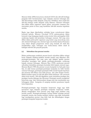 132
Menurut Ishak (2006) ketua-ketua eksekutif (CEO) dan ahli-ahli lembaga
pengarah lebih berorientasikan tugas daripada orientasi hubungan jika
ahli-ahli lembaga terdiri daripada orang luar. Sebaliknya akan terjadi jika
ahli-ahli lembaga terdiri daripada orang dalaman. Orientasi hubungan
data dilihat dalam organisasi seperti agama, masyarakat (commune) atau
masyarakat petani di desa yang membantu ahli-ahli menurut keperluan
mereka.
Begitu juga dapat diperhatikan terhadap kesan sosioekonomi dalam
komuniti pekerja. Menurut Cleveland (1972) pekerja-pekerja dalam
komuniti yang berpegang kepada norma-norma kelas pertengahan lebih
cenderung kepada stail penyeliaan hubungan manusia. Hal yang sama
dilihat dalam polisi-polisi organisasi yang kukuh yang menyokong sama
ada orientasi hubungan atau orientasi tugas atau kedua-duanya khususnya
yang selaras dengan pengurusan atasan yang menjadi role model dan
menghasilkan tugas, hubungan atau kedua-duanya dalam sekali di
kalangan individu dan penyelia-penyelia.
(c) Subordinat dan prestasi mereka
Dalam perbincangan terdahulu prestasi buruk subordinat dilihat sebagai
kesan daripada tindakan-tindakan bersifat punitif yang dilakukan oleh
pemimpin-pemimpin. Hal yang sama juga didapati apabila prestasi
subordinat meningkat baik apabila pemimpin-pemimpin cenderung
kepada orientasi hubungan. Menurut Bass (1990), penurunan prestasi
subordinat disebabkan pemimpin bertindak lebih kepada orientasi tugas.
Menurut Razali (1989) jika prestasi sesuatu kumpulan itu baik pada masa
lalu, ini ialah kerana pemimpin-pemimpin kumpulan itu lebih bersifat
orientasi hubungan, pemimpin-pemimpin lebih sensitif kepada keperluan
dan perasaan ahli-ahlinya serta lebih percaya dan yakin dengan mereka.
Dalam keadaan seperti ini ahli-ahli diberi lebih kebebasan dan autonomi
dalam kerja mereka. Ahli-ahli digalakkan untuk meluahkan pendapat dan
pendapat mereka didengar dan dihormati. Pemimpin mereka mengiktiraf
kerja-kerja yang baik, berkomunikasi dengan jelas dan menekankan rasa
kebanggaan dalam kumpulan di samping memberi penekanan kepada
kerja berpasukan.
Pemimpin-pemimpin bagi kumpulan berprestasi tinggi juga lebih
berorientsi tugas daripada pemimpin kumpulan berprestasi rendah.
Mereka mengekalkan mutu prestasi yang tinggi tanpa tindakan yang
bersifat punitif. Pemimpin-pemimpin kurang kritikal terhadap prestasi
kumpulan mereka dan kurang memberi tekanan yang tidak munasabah
bagi mendapatkan prestasi yang lebih baik jika dibandingkan dengan
pemimpin kumpulan berprestasi rendah.
 