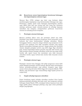 133
(d) Kesan-kesan umum kepemimpinan berorientasi hubungan
dan kepemimpinan orientasi tugas
Menurut Bass (1990) terdapat tiga bukti yang berkaitan dalam
membincangkan kepimpinan yang berorientasikan hubungan dan tugas.
Pertamanya, melihat sejauh mana hubungan kepemimpinan orientasi
tugas dilihat lebih baik atau kurang baik oleh orang lain. Keduanya
meninjau perbezaan impak orientasi–orientasi ini terhadap kepuasan
subordinat dan ketiganya memperincikan perbezaan kesan-kesan
orientasi ini terhadap prestasi kumpulan.
1. Pemimpin orientasi hubungan
Biasanya penilaian dibuat sama ada pemimpin efektif atau tidak.
Pemimpin yang efektif mempunyai keupayaan untuk berinteraksi secara
berkesan dan minat berkomunikasi terhadap subordinat. Mereka
beranggapan bahawa orang lain sebagai individu yang mempunyai motif,
perasaan serta matlamat serta tidak menafikan interaksi yang tegang.
Mereka mewujudkan hubungan personal dengan pekerja dan menerima
tekanan daripada peringkat autoriti yang lebih tinggi. Bagi subordinat
pula, mereka berpendapat bahawa penyelia yang baik ialah mereka yang
tidak memberi tekanan terhadap subordinat sesuka hati atau tanpa sebab,
bersifat adil, seperti kawan dan memahami serta tidak menyuruh
subordinat mereka supaya berhenti jika mereka tidak menyukai sesuatu
keadaan.
2. Pemimpin orientasi tugas
Pemimpin orientasi kerja dianggap oleh pihak pengurusan atasan lebih
efektif daripada pemimpin orientasi pekerja. Banyak kajian menunjukkan
bahawa pemimpin-pemimpin yang prihatin mengenai tugas dalam
sesuatu situasi yang ada kaitan dinilai tinggi oleh orang lain (Razali, 1989).
Mereka yang berorientasi tugas menyumbang tinggi kepada prestasi di
tempat kerja.
3. Impak terhadap kepuasan subordinat
Kajian berhubung impak terhadap subordinat memberi fokus kepada
kepuasan psikologi subordinat dan jarak sosial iaitu komponen orientasi
hubungan. Kajian Razali (1989), mendapati bahawa kepuasan kerja ialah
tinggi apabila adanya hubungan psikologi yang rapat antara pemimpin
dengan yang dipimpin.
 