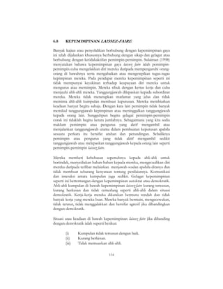 134
6.8 KEPEMIMPINAN LAISSEZ-FAIRE
Banyak kajian atau penyelidikan berhubung dengan kepemimpinan gaya
ini telah dijalankan khususnya berhubung dengan sikap dan gelagat atau
berhubung dengan ketidakaktifan pemimpin-pemimpin. Sulaiman (1998)
menyatakan bahawa kepemimpinan gaya laissez faire ialah pemimpin-
pemimpin cuba mengelakkan diri mereka daripada mempengaruhi orang-
orang di bawahnya serta mengabaikan atau mengetepikan tugas-tugas
kepimpinan mereka. Pada pendapat mereka kepemimpinan seperti ini
tidak mempunyai keyakinan terhadap keupayaan diri mereka untuk
mengurus atau memimpin. Mereka sibuk dengan kertas kerja dan cuba
menjauhi ahli-ahli mereka. Tanggungjawab dilepaskan kepada subordinat
mereka. Mereka tidak menetapkan matlamat yang jelas dan tidak
meminta ahli-ahli kumpulan membuat keputusan. Mereka membiarkan
keadaan hanyut begitu sahaja. Dengan kata lain pemimpin tidak banyak
memikul tanggungjawab kepimpinan atau meninggalkan tanggungjawab
kepada orang lain. Sungguhpun begitu gelagat pemimpin-pemimpin
corak ini tidaklah begitu ketara jumlahnya. Sebagaimana yang kita sedia
maklum pemimpin atau pengurus yang aktif mengambil atau
menjalankan tanggungjawab utama dalam pembuatan keputusan apabila
sesuatu perkara itu bersifat arahan dan perundingan. Sebaliknya
pemimpin atau pengurus yang tidak aktif mengambil sedikit
tanggungjawab atau melepaskan tanggungjawab kepada orang lain seperti
pemimpin-pemimpin laissez faire.
Mereka memberi kebebasan sepenuhnya kepada ahli-ahli untuk
bertindak, menyediakan bahan-bahan kepada mereka, mengecualikan diri
mereka daripada terlibat melainkan menjawab soalan apabila ditanya dan
tidak membuat sebarang kenyataan tentang penilaiannya. Komunikasi
dan interaksi antara kumpulan juga sedikit. Gelagat kepemimpinan
seperti ini bertentangan dengan kepemimpinan autokrat atau demokratik.
Ahli-ahli kumpulan di bawah kepemimpinan laissez-faire kurang tersusun,
kurang berkesan dan tidak cemerlang seperti ahli-ahli dalam situasi
demokratik. Kerja-kerja mereka dikatakan bermutu rendah dan tidak
banyak kerja yang mereka buat. Mereka banyak bermain, mengecewakan,
tidak teratur, tidak menggalakkan dan bersifat agresif jika dibandingkan
dengan demokratik.
Situasi atau keadaan di bawah kepemimpinan laissez faire jika dibanding
dengan demokratik ialah seperti berikut:
(i) Kumpulan tidak tersusun dengan baik.
(ii) Kurang berkesan.
(iii) Tidak memuaskan ahli-ahli.
 