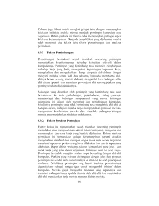 136
Cubaan juga dibuat untuk mengkaji gelagat iaitu dengan menerangkan
kelakuan individu apabila mereka menjadi pemimpin kumpulan atau
organisasi. Dalam perkara ini mereka cuba menerangkan pelbagai aspek
kelakuan kepemimpinan. Daripada penyelidikan yang dijalankan mereka
telah menemui dua faktor iaitu faktor pertimbangan dan struktur
permulaan.
6.9.1 Faktor Pertimbangan
Pertimbangan bermaksud sejauh manakah seseorang pemimpin
menunjukkan keprihatinannya terhadap kebajikan ahli-ahli dalam
kumpulannya. Pemimpin yang bertimbang rasa memberi penghargaan
terhadap kerja yang baik, menegaskan kepentingan kepuasan kerja,
mengekalkan dan mengukuhkan harga daripada ahli-ahlinya dengan
melayani mereka secara adil dan saksama, berusaha membantu ahli-
ahlinya berasa senang, mudah didekati, mengambil kira cadangan ahli–
ahli dalam operasi dan mendapat persetujuan ahli tentang perkara yang
penting sebelum dilaksanakannya.
Sokongan yang diberikan oleh pemimpin yang bertimbang rasa ialah
berorientasi ke arah perhubungan, persahabatan, saling percaya-
mempercayai dan hubungan interpersonal yang mesra. Sokongan
seumpama ini diikuti oleh partisipasi dan pemeliharaan kumpulan.
Sebaliknya pemimpin yang tidak bertimbang rasa mengkritik ahli-ahli di
hadapan awam, melayani mereka tanpa mempedulikan perasaan mereka,
mengancam keselamatan mereka dan menolak cadangan-cadangan
mereka atau menjelaskan tindakan-tindakannya.
6.9.2 Faktor Struktur Permulaan
Faktor kedua ini menunjukkan sejauh manakah seseorang pemimpin
memulakan atau mengusahakan aktiviti dalam kumpulan, mengurus dan
menerangkan cara-cara kerja yang hendak dijalankan. Dalam struktur
permulaan ini termasuklah gelagat kepemimpinan seperti desakan
mengekalkan standard dan menepati jangka masa serta secara terperinci
membuat keputusan perkara yang harus dilakukan dan cara ia sepatutnya
dilakukan. Dapat dilihat wujudnya saluran komunikasi yang jelas dan
corak kerja yang jelas dalam organisasi. Orientasi ialah ke arah tugas.
Pemimpin bertindak mengikut arahan tanpa berunding dengan ahli-ahli
kumpulan. Perkara yang relevan diterangkan dengan jelas dan peranan
pemimpin itu sendiri serta subordinatnya di struktur ke arah pencapaian
matlamat. Sebaliknya pemimpin yang lemah struktur permulaannya
digambarkan sebagai teragak-agak untuk mengambil inisiatif dalam
kumpulan. Mereka gagal mengambil tindakan yang sepatutnya dan
memberi cadangan hanya apabila diminta oleh ahli-ahli dan membiarkan
ahli-ahli menjalankan kerja mereka menurut fikiran mereka.
 