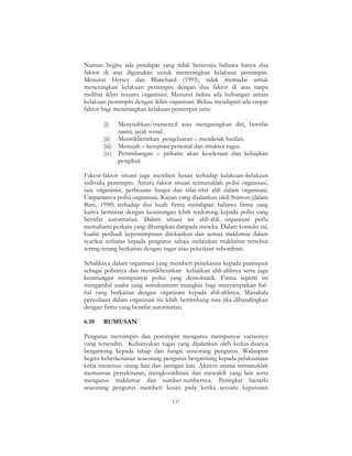 137
Namun begitu ada pendapat yang tidak bersetuju bahawa hanya dua
faktor di atas digunakan untuk menerangkan kelakuan pemimpin.
Menurut Hersey dan Blanchard (1993), tidak memadai untuk
menerangkan kelakuan pemimpin dengan dua faktor di atas tanpa
melihat iklim sesuatu organisasi. Menurut beliau ada hubungan antara
kelakuan pemimpin dengan iklim organisasi. Beliau mendapati ada empat
faktor bagi menerangkan kelakuan pemimpin iaitu:
(i) Menyisihkan/memencil atau mengasingkan diri, bersifat
rasmi, jarak sosial.
(ii) Menitikberatkan pengeluaran – mendesak hasilan.
(iii) Menujah – kerajinan personal dan struktur tugas.
(iv) Pertimbangan – prihatin akan keselesaan dan kebajikan
pengikut.
Faktor-faktor situasi juga memberi kesan terhadap kelakuan–kelakuan
individu pemimpin. Antara faktor situasi termasuklah polisi organisasi,
saiz organisasi, perbezaan fungsi dan sifat-sifat ahli dalam organisasi.
Umpamanya polisi organisasi. Kajian yang dijalankan oleh Starton (dalam
Bass, 1990) terhadap dua buah firma mendapati bahawa firma yang
hanya berminat dengan keuntungan lebih terdorong kepada polisi yang
bersifat autoritarian. Dalam situasi ini ahli-ahli organisasi perlu
memahami perkara yang diharapkan daripada mereka. Dalam konteks ini,
kualiti peribadi kepemimpinan ditekankan dan semua maklumat dalam
syarikat terbatas kepada pengurus sahaja melainkan maklumat tersebut
terang-terang berkaitan dengan tugas atau pekerjaan subordinat.
Sebaliknya dalam organisasi yang memberi penekanan kepada partisipasi
sebagai polisinya dan menitikberatkan kebajikan ahli-ahlinya serta juga
keuntungan mempunyai polisi yang demokratik. Firma seperti ini
mengambil usaha yang semaksimum mungkin bagi menyampaikan hal-
hal yang berkaitan dengan organisasi kepada ahli-ahlinya. Manakala
penyeliaan dalam organisasi ini lebih bertimbang rasa jika dibandingkan
dengan firma yang bersifat autoritarian.
6.10 RUMUSAN
Pengurus memimpin dan pemimpin mengurus mempunyai variasinya
yang tersendiri. Kebanyakan tugas yang dijalankan oleh kedua-duanya
bergantung kepada tahap dan fungsi seseorang pengurus. Walaupun
begitu keberkesanan seseorang pengurus bergantung kepada pelaksanaan
kerja menerusi orang lain dan jaringan lain. Aktiviti utama termasuklah
memantau persekitaran, mengkoordinasi dan mewakili yang lain serta
mengurus maklumat dan sumber-sumbernya. Peringkat hierarki
seseorang pengurus memberi kesan pada ketika sesuatu keputusan
 