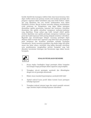 138
hendak diambil dan kurangnya maklum balas akan kesan-kesannya. Kita
dapat melihat aktiviti dan peranan mereka serta keadaan pemimpin dan
pengurus organisasi dalam kedudukan yang sama boleh berbeza dalam
apa yang diperlukan dan cara mereka melaksanakan kerja dalam
kedudukan tersebut. Banyak keadaan anteseden didapati menambahkan
corak perbezaan ini. Sebagaimana yang dapat dilihat partisipasi
ditunjukkan apabila penerimaan, kepuasan dan komitmen subordinat
diutamakan dan apabila subordinat mempunyai maklumat-maklumat
yang diperlukan. Tetapi arahan juga boleh menjadi efektif apabila
struktur diperlukan atau apabila pemimpin mempunyai maklumat yang
perlu dan kualiti keputusan lebih penting daripada komitmen subordinat.
Begitulah juga kecenderungan delegasi seseorang pemimpin dapat
difahami dalam konteks latar organisasi yang lebih besar iaitu pemimpin
perlu beroperasi dan keyakinan pemimpin terhadap kecekapan
subordinatnya. Secara umumnya pemimpin yang dinilai tinggi oleh pihak
atasan dan rakan sebaya, merekalah yang paling disenangi subordinat
serta pendekatannya menghasilkan prestasi kumpulan yang baik
dikatakan berorientasi hubungan dan berorientasi tugas dalam bentuk
bersepadu.
SOALAN PENILAIAN KENDIRI
1. Secara ringkas bandingkan fungsi pemimpin dalam kumpulan
kecil dengan fungsi pemimpin dalam organisasi yang kompleks.
2. Terangkan ciri-ciri pemimpin autokratik jika dibandingkan
dengan ciri-ciri pemimpin demokratik.
3. Dalam situasi manakah kepemimpinan autokratik lebih baik?
4. Apakah maksud kesan positif dalam konteks kesan partisipasi
terhadap kepuasan?
5. Terangkan maksud orientasi tugas dan sejauh manakah orientasi
tugas memberi impak terhadap kepuasan subordinat?
 